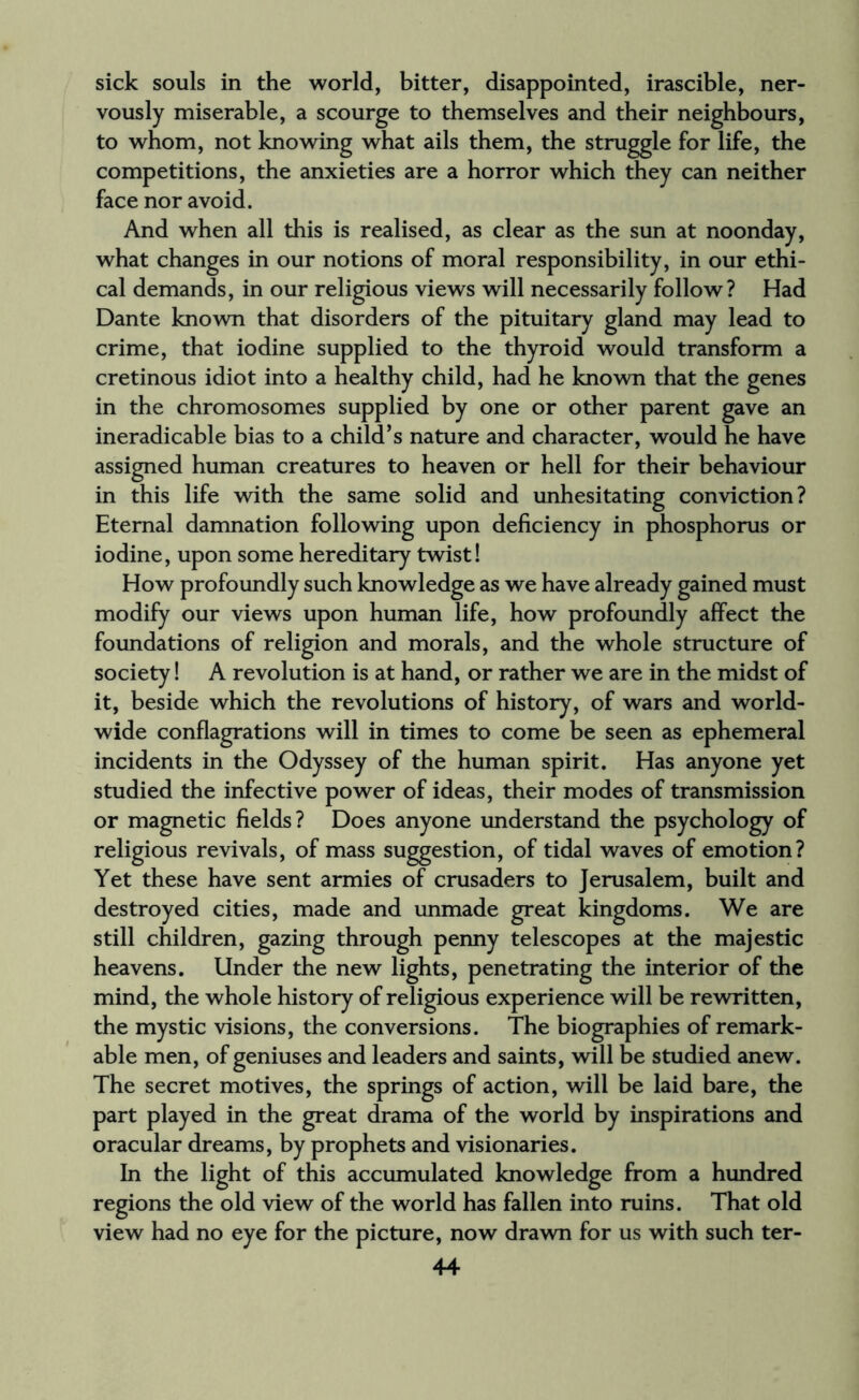 sick souls in the world, bitter, disappointed, irascible, ner¬ vously miserable, a scourge to themselves and their neighbours, to whom, not knowing what ails them, the struggle for life, the competitions, the anxieties are a horror which they can neither face nor avoid. And when all this is realised, as clear as the sun at noonday, what changes in our notions of moral responsibility, in our ethi¬ cal demands, in our religious views will necessarily follow? Had Dante known that disorders of the pituitary gland may lead to crime, that iodine supplied to the thyroid would transform a cretinous idiot into a healthy child, had he known that the genes in the chromosomes supplied by one or other parent gave an ineradicable bias to a child’s nature and character, would he have assigned human creatures to heaven or hell for their behaviour in this life with the same solid and unhesitating conviction? Eternal damnation following upon deficiency in phosphorus or iodine, upon some hereditary twist! How profoundly such knowledge as we have already gained must modify our views upon human life, how profoundly affect the foundations of religion and morals, and the whole structure of society! A revolution is at hand, or rather we are in the midst of it, beside which the revolutions of history, of wars and world¬ wide conflagrations will in times to come be seen as ephemeral incidents in the Odyssey of the human spirit. Has anyone yet studied the infective power of ideas, their modes of transmission or magnetic fields? Does anyone understand the psychology of religious revivals, of mass suggestion, of tidal waves of emotion? Yet these have sent armies of crusaders to Jerusalem, built and destroyed cities, made and unmade great kingdoms. We are still children, gazing through penny telescopes at the majestic heavens. Under the new lights, penetrating the interior of the mind, the whole history of religious experience will be rewritten, the mystic visions, the conversions. The biographies of remark¬ able men, of geniuses and leaders and saints, will be studied anew. The secret motives, the springs of action, will be laid bare, the part played in the great drama of the world by inspirations and oracular dreams, by prophets and visionaries. In the light of this accumulated knowledge from a hundred regions the old view of the world has fallen into ruins. That old view had no eye for the picture, now drawn for us with such ter-
