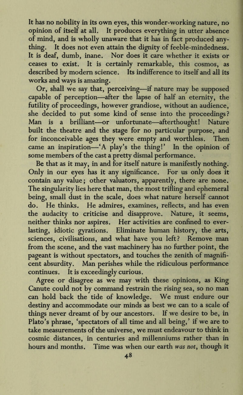 It has no nobility in its own eyes, this wonder-working nature, no opinion of itself at all. It produces everything in utter absence of mind, and is wholly unaware that it has in fact produced any¬ thing. It does not even attain the dignity of feeble-mindedness. It is deaf, dumb, inane. Nor does it care whether it exists or ceases to exist. It is certainly remarkable, this cosmos, as described by modem science. Its indifference to itself and all its works and ways is amazing. Or, shall we say that, perceiving—if nature may be supposed capable of perception—after the lapse of half an eternity, the futility of proceedings, however grandiose, without an audience, she decided to put some kind of sense into the proceedings? Man is a brilliant—or unfortunate—afterthought! Nature built the theatre and the stage for no particular purpose, and for inconceivable ages they were empty and worthless. Then came an inspiration—‘A play’s the thing!’ In the opinion of some members of the cast a pretty dismal performance. Be that as it may, in and for itself nature is manifestly nothing. Only in our eyes has it any significance. For us only does it contain any value; other valuators, apparently, there are none. The singularity lies here that man, the most trifling and ephemeral being, small dust in the scale, does what nature herself cannot do. He thinks. He admires, examines, reflects, and has even the audacity to criticise and disapprove. Nature, it seems, neither thinks nor aspires. Her activities are confined to ever¬ lasting, idiotic gyrations. Eliminate human history, the arts, sciences, civilisations, and what have you left? Remove man from the scene, and the vast machinery has no further point, the pageant is without spectators, and touches the zenith of magnifi¬ cent absurdity. Man perishes while the ridiculous performance continues. It is exceedingly curious. Agree or disagree as we may with these opinions, as King Canute could not by command restrain the rising sea, so no man can hold back the tide of knowledge. We must endure our destiny and accommodate our minds as best we can to a scale of things never dreamt of by our ancestors. If we desire to be, in Plato’s phrase, ‘spectators of all time and all being,’ if we are to take measurements of the universe, we must endeavour to think in cosmic distances, in centuries and millenniums rather than in hours and months. Time was when our earth was not, though it