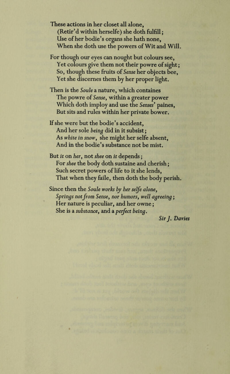 (Retir’d within herselfe) she doth fulfill; Use of her bodie’s organs she hath none, When she doth use the powers of Wit and Will. For though our eyes can nought but colours see, Yet colours give them not their powre of sight; So, though these fruits of Sense her objects bee, Yet she discemes them by her proper light. Then is the Soule a nature, which containes The powre of Sense, within a greater power Which doth imploy and use the Senses’ paines, But sits and rules within her private bower. If she were but the bodie’s accident, And her sole being did in it subsist; As white in snowf she might her selfe absent, And in the bodie’s substance not be mist. But it on her, not shee on it depends; For shee the body doth sustaine and cherish; Such secret powers of life to it she lends, That when they faile, then doth the body perish. Since then the Soule works by her selfe alone, Springs not from Sense, nor humorsy well agreeing; Her nature is peculiar, and her owne; She is a substance, and a perfect being. Sir J. Davies