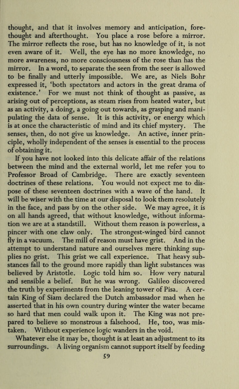 thought, and that it involves memory and anticipation, fore¬ thought and afterthought. You place a rose before a mirror. The mirror reflects the rose, but has no knowledge of it, is not even aware of it. Well, the eye has no more knowledge, no more awareness, no more consciousness of the rose than has the mirror. In a word, to separate the seen from the seer is allowed to be finally and utterly impossible. We are, as Niels Bohr expressed it, ‘both spectators and actors in the great drama of existence.* For we must not think of thought as passive, as arising out of perceptions, as steam rises from heated water, but as an activity, a doing, a going out towards, as grasping and mani¬ pulating the data of sense. It is this activity, or energy which is at once the characteristic of mind and its chief mystery. The senses, then, do not give us knowledge. An active, inner prin¬ ciple, wholly independent of the senses is essential to the process of obtaining it. If you have not looked into this delicate affair of the relations between the mind and the external world, let me refer you to Professor Broad of Cambridge. There are exactly seventeen doctrines of these relations. You would not expect me to dis¬ pose of these seventeen doctrines with a wave of the hand. It will be wiser with the time at our disposal to look them resolutely in the face, and pass by on the other side. We may agree, it is on all hands agreed, that without knowledge, without informa¬ tion we are at a standstill. Without them reason is powerless, a pincer with one claw only. The strongest-winged bird cannot fly in a vacuum. The mill of reason must have grist. And in the attempt to understand nature and ourselves mere thinking sup¬ plies no grist. This grist we call experience. That heavy sub¬ stances fall to the ground more rapidly than light substances was believed by Aristotle. Logic told him so. How very natural and sensible a belief. But he was wrong. Galileo discovered the truth by experiments from the leaning tower of Pisa. A cer¬ tain King of Siam declared the Dutch ambassador mad when he asserted that in his own country during winter the water became so hard that men could walk upon it. The King was not pre¬ pared to believe so monstrous a falsehood. He, too, was mis¬ taken. Without experience logic wanders in the void. Whatever else it may be, thought is at least an adjustment to its surroundings. A living organism cannot support itself by feeding