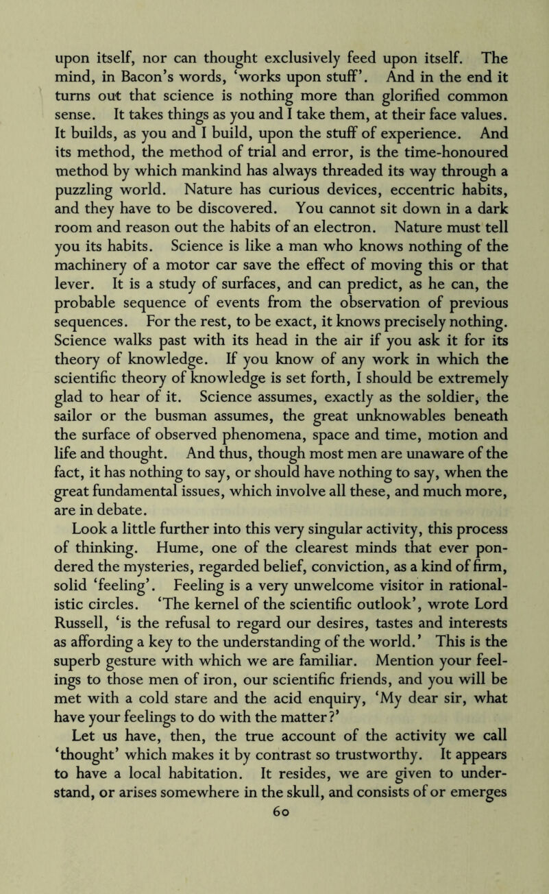 upon itself, nor can thought exclusively feed upon itself. The mind, in Bacon’s words, ‘works upon stuff’. And in the end it turns out that science is nothing more than glorified common sense. It takes things as you and I take them, at their face values. It builds, as you and I build, upon the stuff of experience. And its method, the method of trial and error, is the time-honoured method by which mankind has always threaded its way through a puzzling world. Nature has curious devices, eccentric habits, and they have to be discovered. You cannot sit down in a dark room and reason out the habits of an electron. Nature must tell you its habits. Science is like a man who knows nothing of the machinery of a motor car save the effect of moving this or that lever. It is a study of surfaces, and can predict, as he can, the probable sequence of events from the observation of previous sequences. For the rest, to be exact, it knows precisely nothing. Science walks past with its head in the air if you ask it for its theory of knowledge. If you know of any work in which the scientific theory of knowledge is set forth, I should be extremely glad to hear of it. Science assumes, exactly as the soldier, the sailor or the busman assumes, the great unknowables beneath the surface of observed phenomena, space and time, motion and life and thought. And thus, though most men are unaware of the fact, it has nothing to say, or should have nothing to say, when the great fundamental issues, which involve all these, and much more, are in debate. Look a little further into this very singular activity, this process of thinking. Hume, one of the clearest minds that ever pon¬ dered the mysteries, regarded belief, conviction, as a kind of firm, solid ‘feeling’. Feeling is a very unwelcome visitor in rational¬ istic circles. ‘The kernel of the scientific outlook’, wrote Lord Russell, ‘is the refusal to regard our desires, tastes and interests as affording a key to the understanding of the world. ’ This is the superb gesture with which we are familiar. Mention your feel¬ ings to those men of iron, our scientific friends, and you will be met with a cold stare and the acid enquiry, ‘My dear sir, what have your feelings to do with the matter?* Let us have, then, the true account of the activity we call ‘thought’ which makes it by contrast so trustworthy. It appears to have a local habitation. It resides, we are given to under¬ stand, or arises somewhere in the skull, and consists of or emerges