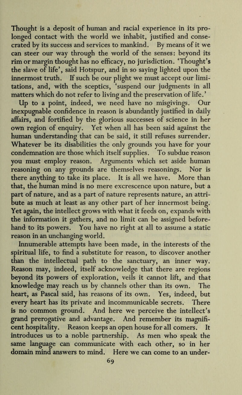 Thought is a deposit of human and racial experience in its pro¬ longed contact with the world we inhabit, justified and conse¬ crated by its success and services to mankind. By means of it we can steer our way through the world of the senses: beyond its rim or margin thought has no efficacy, no jurisdiction. ‘Thought’s the slave of life’, said Hotspur, and in so saying lighted upon the innermost truth. If such be our plight we must accept our limi¬ tations, and, with the sceptics, ‘suspend our judgments in all matters which do not refer to living and the preservation of life. ’ Up to a point, indeed, we need have no misgivings. Our inexpugnable confidence in reason is abundantly justified in daily affairs, and fortified by the glorious successes of science in her own region of enquiry. Yet when all has been said against the human understanding that can be said, it still refuses surrender. Whatever be its disabilities the only grounds you have for your condemnation are those which itself supplies. To subdue reason you must employ reason. Arguments which set aside human reasoning on any grounds are themselves reasonings. Nor is there anything to take its place. It is all we have. More than that, the human mind is no mere excrescence upon nature, but a part of nature, and as a part of nature represents nature, an attri¬ bute as much at least as any other part of her innermost being. Yet again, the intellect grows with what it feeds on, expands with the information it gathers, and no limit can be assigned before¬ hand to its powers. You have no right at all to assume a static reason in an unchanging world. Innumerable attempts have been made, in the interests of the spiritual life, to find a substitute for reason, to discover another than the intellectual path to the sanctuary, an inner way. Reason may, indeed, itself acknowledge that there are regions beyond its powers of exploration, veils it cannot lift, and that knowledge may reach us by channels other than its own. The heart, as Pascal said, has reasons of its own. Yes, indeed, but every heart has its private and incommunicable secrets. There is no common ground. And here we perceive the intellect’s grand prerogative and advantage. And remember its magnifi¬ cent hospitality. Reason keeps an open house for all comers. It introduces us to a noble partnership. As men who speak the same language can communicate with each other, so in her domain mind answers to mind. Here we can come to an under-