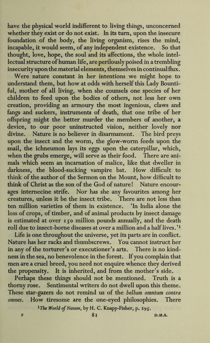 have the physical world indifferent to living things, unconcerned whether they exist or do not exist. In its turn, upon the insecure foundation of the body, the living organism, rises the mind, incapable, it would seem, of any independent existence. So that thought, love, hope, the soul and its affections, the whole intel¬ lectual structure of human life, are perilously poised in a trembling insecurity upon the material elements, themselves in continual flux. Were nature constant in her intentions we might hope to understand them, but how at odds with herself this Lady Bounti¬ ful, mother of all living, when she counsels one species of her children to feed upon the bodies of others, not less her own creation, providing an armoury the most ingenious, claws and fangs and suckers, instruments of death, that one tribe of her offspring might the better murder the members of another, a device, to our poor uninstructed vision, neither lovely nor divine. Nature is no believer in disarmament. The bird preys upon the insect and the worm, the glow-worm feeds upon the snail, the ichneumon lays its eggs upon the caterpillar, which, when the grubs emerge, will serve as their food. There are ani¬ mals which seem an incarnation of malice, like that dweller in darkness, the blood-sucking vampire bat. How difficult to think of the author of the Sermon on the Mount, how difficult to think of Christ as the son of the God of nature! Nature encour¬ ages internecine strife. Nor has she any favourites among her creatures, unless it be the insect tribe. There are not less than ten million varieties of them in existence. ‘In India alone the loss of crops, of timber, and of animal products by insect damage is estimated at over i go million pounds annually, and the death roll due to insect-borne diseases at over a million and a half lives. ’* Life is one throughout the universe, yet its parts are in conflict. Nature has her racks and thumbscrews. You cannot instruct her in any of the torturer’s or executioner’s arts. There is no kind¬ ness in the sea, no benevolence in the forest. If you complain that men are a cruel breed, you need not enquire whence they derived the propensity. It is inherited, and from the mother’s side. Perhaps these things should not be mentioned. Truth is a thorny rose. Sentimental writers do not dwell upon this theme. These star-gazers do not remind us of the bellum omnium contra omnes. How tiresome are the one-eyed philosophies. There 1T/ie World of Nature, by H. C. Knapp-Fisher, p. 29 g.