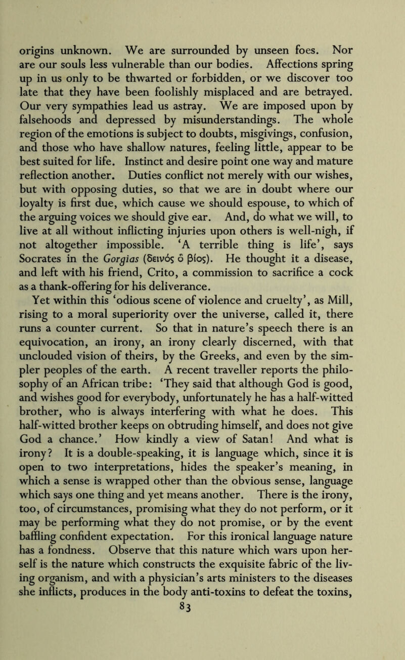 origins unknown. We are surrounded by unseen foes. Nor are our souls less vulnerable than our bodies. Affections spring up in us only to be thwarted or forbidden, or we discover too late that they have been foolishly misplaced and are betrayed. Our very sympathies lead us astray. We are imposed upon by falsehoods and depressed by misunderstandings. The whole region of the emotions is subject to doubts, misgivings, confusion, and those who have shallow natures, feeling little, appear to be best suited for life. Instinct and desire point one way and mature reflection another. Duties conflict not merely with our wishes, but with opposing duties, so that we are in doubt where our loyalty is first due, which cause we should espouse, to which of the arguing voices we should give ear. And, do what we will, to live at all without inflicting injuries upon others is well-nigh, if not altogether impossible. ‘A terrible thing is life’, says Socrates in the Gorgias (8eivos 6 (3fos). He thought it a disease, and left with his friend, Crito, a commission to sacrifice a cock as a thank-offering for his deliverance. Yet within this ‘odious scene of violence and cruelty’, as Mill, rising to a moral superiority over the universe, called it, there runs a counter current. So that in nature’s speech there is an equivocation, an irony, an irony clearly discerned, with that unclouded vision of theirs, by the Greeks, and even by the sim¬ pler peoples of the earth. A recent traveller reports the philo¬ sophy of an African tribe: ‘They said that although God is good, and wishes good for everybody, unfortunately he has a half-witted brother, who is always interfering with what he does. This half-witted brother keeps on obtruding himself, and does not give God a chance.’ How kindly a view of Satan! And what is irony? It is a double-speaking, it is language which, since it is open to two interpretations, hides the speaker’s meaning, in which a sense is wrapped other than the obvious sense, language which says one thing and yet means another. There is the irony, too, of circumstances, promising what they do not perform, or it may be performing what they do not promise, or by the event baffling confident expectation. For this ironical language nature has a fondness. Observe that this nature which wars upon her¬ self is the nature which constructs the exquisite fabric of the liv¬ ing organism, and with a physician’s arts ministers to the diseases she inflicts, produces in the body anti-toxins to defeat the toxins,