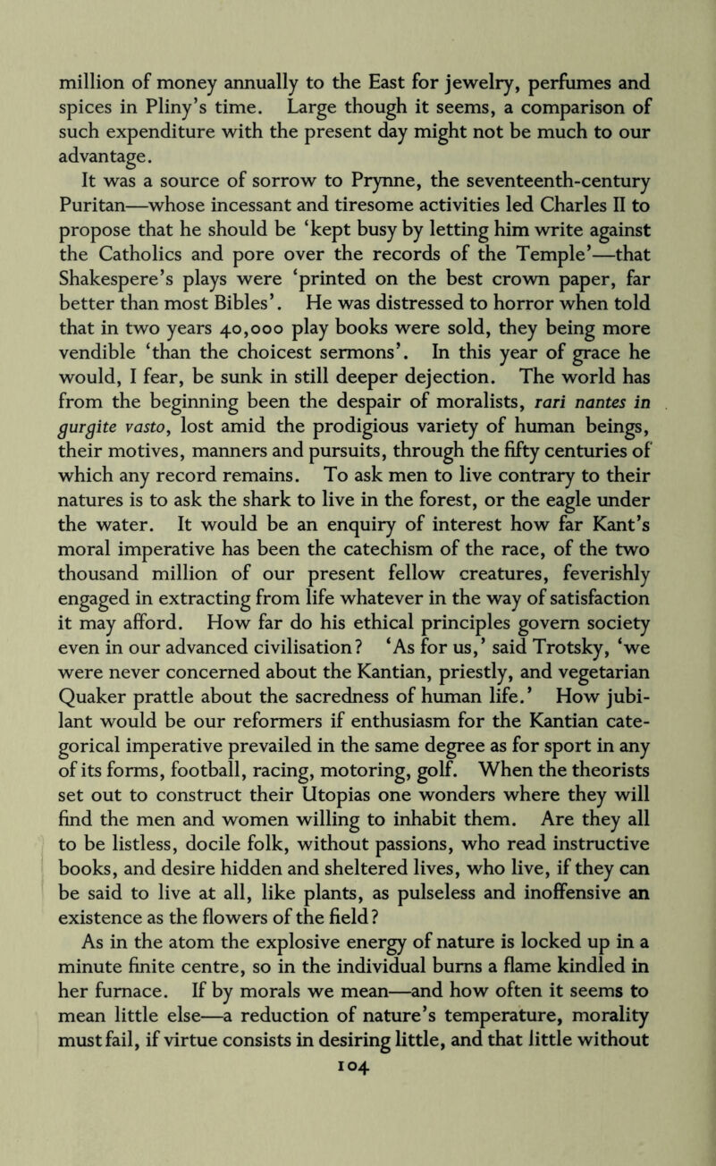 million of money annually to the East for jewelry, perfumes and spices in Pliny’s time. Large though it seems, a comparison of such expenditure with the present day might not be much to our advantage. It was a source of sorrow to Prynne, the seventeenth-century Puritan—whose incessant and tiresome activities led Charles II to propose that he should be ‘kept busy by letting him write against the Catholics and pore over the records of the Temple’—that Shakespere’s plays were ‘printed on the best crown paper, far better than most Bibles’. He was distressed to horror when told that in two years 40,000 play books were sold, they being more vendible ‘than the choicest sermons’. In this year of grace he would, I fear, be sunk in still deeper dejection. The world has from the beginning been the despair of moralists, rari nantes in gurgite vasto, lost amid the prodigious variety of human beings, their motives, manners and pursuits, through the fifty centuries of which any record remains. To ask men to live contrary to their natures is to ask the shark to live in the forest, or the eagle under the water. It would be an enquiry of interest how far Kant’s moral imperative has been the catechism of the race, of the two thousand million of our present fellow creatures, feverishly engaged in extracting from life whatever in the way of satisfaction it may afford. How far do his ethical principles govern society even in our advanced civilisation? ‘As for us,’ said Trotsky, ‘we were never concerned about the Kantian, priestly, and vegetarian Quaker prattle about the sacredness of human life.’ How jubi¬ lant would be our reformers if enthusiasm for the Kantian cate¬ gorical imperative prevailed in the same degree as for sport in any of its forms, football, racing, motoring, golf. When the theorists set out to construct their Utopias one wonders where they will find the men and women willing to inhabit them. Are they all to be listless, docile folk, without passions, who read instructive books, and desire hidden and sheltered lives, who live, if they can be said to live at all, like plants, as pulseless and inoffensive an existence as the flowers of the field ? As in the atom the explosive energy of nature is locked up in a minute finite centre, so in the individual bums a flame kindled in her furnace. If by morals we mean—and how often it seems to mean little else—a reduction of nature’s temperature, morality must fail, if virtue consists in desiring little, and that little without