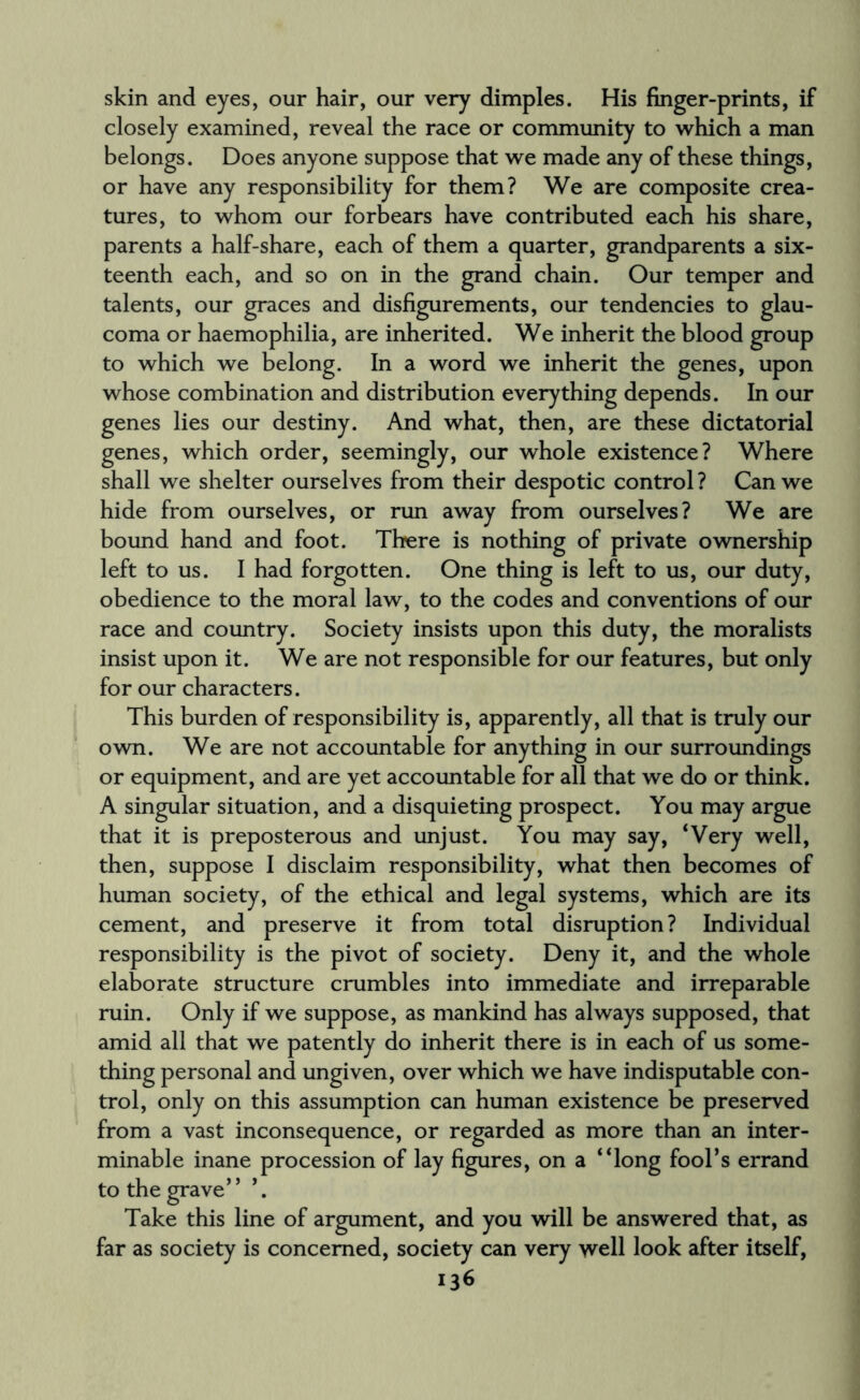 skin and eyes, our hair, our very dimples. His finger-prints, if closely examined, reveal the race or community to which a man belongs. Does anyone suppose that we made any of these things, or have any responsibility for them? We are composite crea¬ tures, to whom our forbears have contributed each his share, parents a half-share, each of them a quarter, grandparents a six¬ teenth each, and so on in the grand chain. Our temper and talents, our graces and disfigurements, our tendencies to glau¬ coma or haemophilia, are inherited. We inherit the blood group to which we belong. In a word we inherit the genes, upon whose combination and distribution everything depends. In our genes lies our destiny. And what, then, are these dictatorial genes, which order, seemingly, our whole existence? Where shall we shelter ourselves from their despotic control ? Can we hide from ourselves, or run away from ourselves? We are bound hand and foot. There is nothing of private ownership left to us. I had forgotten. One thing is left to us, our duty, obedience to the moral law, to the codes and conventions of our race and country. Society insists upon this duty, the moralists insist upon it. We are not responsible for our features, but only for our characters. This burden of responsibility is, apparently, all that is truly our own. We are not accountable for anything in our surroundings or equipment, and are yet accountable for all that we do or think. A singular situation, and a disquieting prospect. You may argue that it is preposterous and unjust. You may say, ‘Very well, then, suppose I disclaim responsibility, what then becomes of human society, of the ethical and legal systems, which are its cement, and preserve it from total disruption? Individual responsibility is the pivot of society. Deny it, and the whole elaborate structure crumbles into immediate and irreparable ruin. Only if we suppose, as mankind has always supposed, that amid all that we patently do inherit there is in each of us some¬ thing personal and ungiven, over which we have indisputable con¬ trol, only on this assumption can human existence be preserved from a vast inconsequence, or regarded as more than an inter¬ minable inane procession of lay figures, on a “long fool’s errand to the grave” Take this line of argument, and you will be answered that, as far as society is concerned, society can very well look after itself,