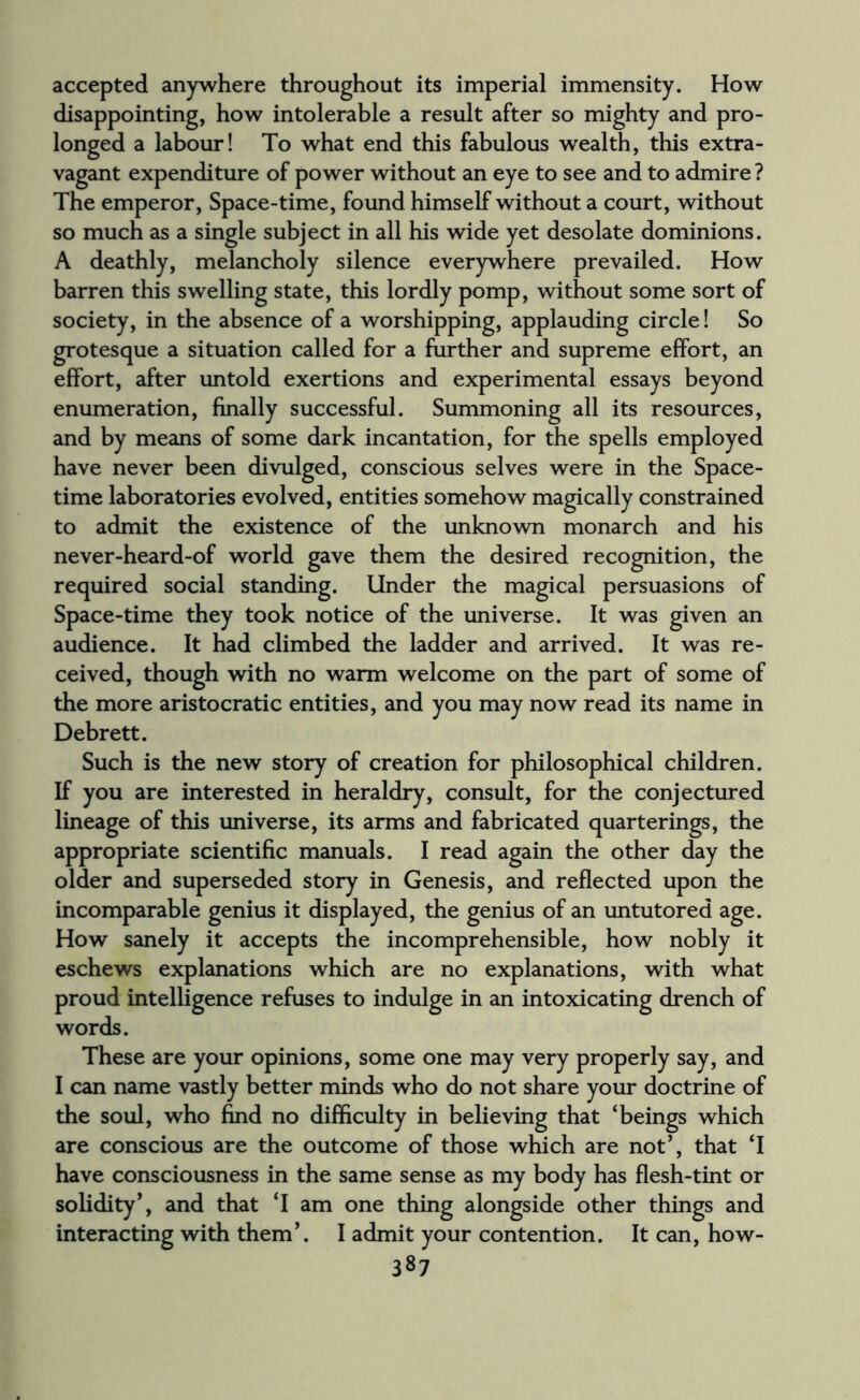 accepted anywhere throughout its imperial immensity. How disappointing, how intolerable a result after so mighty and pro¬ longed a labour! To what end this fabulous wealth, this extra¬ vagant expenditure of power without an eye to see and to admire ? The emperor, Space-time, found himself without a court, without so much as a single subject in all his wide yet desolate dominions. A deathly, melancholy silence everywhere prevailed. How barren this swelling state, this lordly pomp, without some sort of society, in the absence of a worshipping, applauding circle! So grotesque a situation called for a further and supreme effort, an effort, after untold exertions and experimental essays beyond enumeration, finally successful. Summoning all its resources, and by means of some dark incantation, for the spells employed have never been divulged, conscious selves were in the Space- time laboratories evolved, entities somehow magically constrained to admit the existence of the unknown monarch and his never-heard-of world gave them the desired recognition, the required social standing. Under the magical persuasions of Space-time they took notice of the universe. It was given an audience. It had climbed the ladder and arrived. It was re¬ ceived, though with no warm welcome on the part of some of the more aristocratic entities, and you may now read its name in Debrett. Such is the new story of creation for philosophical children. If you are interested in heraldry, consult, for the conjectured lineage of this universe, its arms and fabricated quarterings, the appropriate scientific manuals. I read again the other day the older and superseded story in Genesis, and reflected upon the incomparable genius it displayed, the genius of an untutored age. How sanely it accepts the incomprehensible, how nobly it eschews explanations which are no explanations, with what proud intelligence refuses to indulge in an intoxicating drench of words. These are your opinions, some one may very properly say, and I can name vastly better minds who do not share your doctrine of the soul, who find no difficulty in believing that ‘beings which are conscious are the outcome of those which are not’, that ‘I have consciousness in the same sense as my body has flesh-tint or solidity*, and that ‘I am one thing alongside other things and interacting with them*. I admit your contention. It can, how-