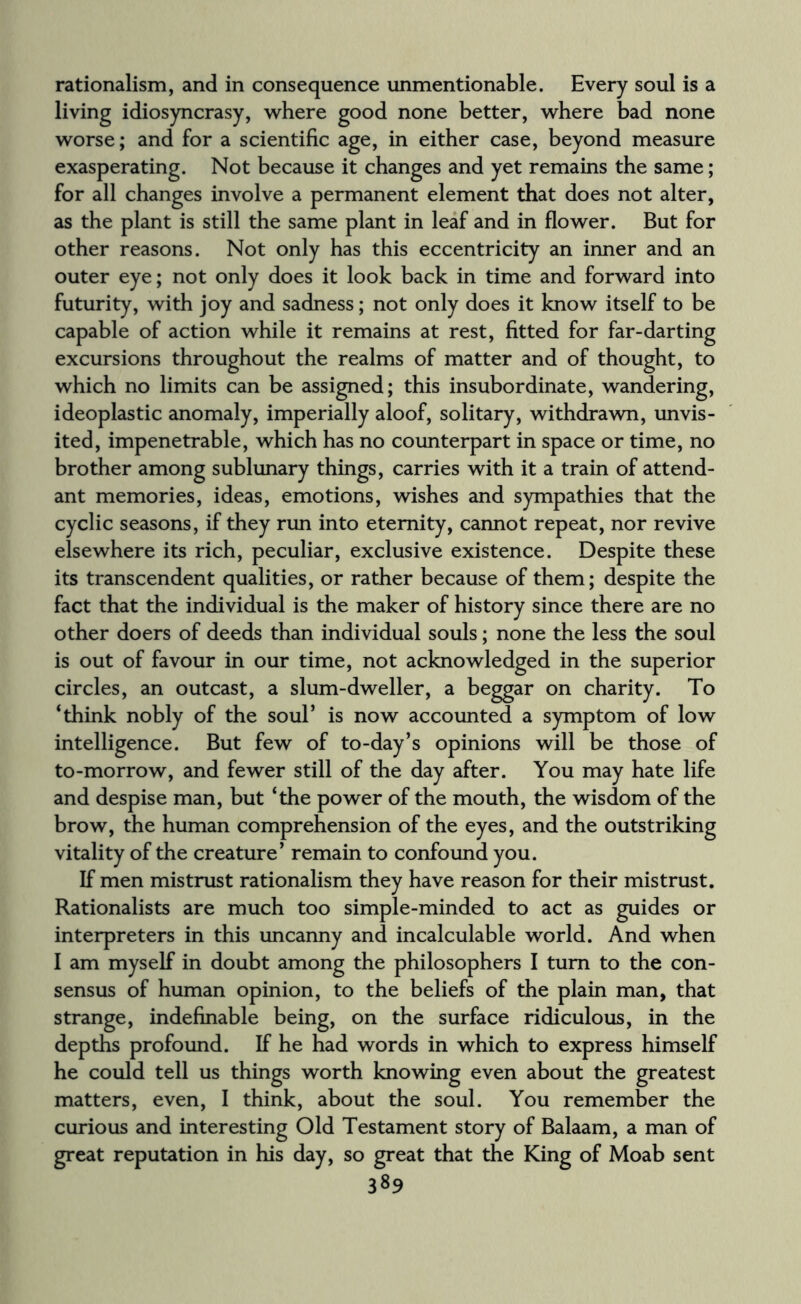 rationalism, and in consequence unmentionable. Every soul is a living idiosyncrasy, where good none better, where bad none worse; and for a scientific age, in either case, beyond measure exasperating. Not because it changes and yet remains the same; for all changes involve a permanent element that does not alter, as the plant is still the same plant in leaf and in flower. But for other reasons. Not only has this eccentricity an inner and an outer eye; not only does it look back in time and forward into futurity, with joy and sadness; not only does it know itself to be capable of action while it remains at rest, fitted for far-darting excursions throughout the realms of matter and of thought, to which no limits can be assigned; this insubordinate, wandering, ideoplastic anomaly, imperially aloof, solitary, withdrawn, unvis¬ ited, impenetrable, which has no counterpart in space or time, no brother among sublunary things, carries with it a train of attend¬ ant memories, ideas, emotions, wishes and sympathies that the cyclic seasons, if they run into eternity, cannot repeat, nor revive elsewhere its rich, peculiar, exclusive existence. Despite these its transcendent qualities, or rather because of them; despite the fact that the individual is the maker of history since there are no other doers of deeds than individual souls; none the less the soul is out of favour in our time, not acknowledged in the superior circles, an outcast, a slum-dweller, a beggar on charity. To ‘think nobly of the soul’ is now accounted a symptom of low intelligence. But few of to-day’s opinions will be those of to-morrow, and fewer still of the day after. You may hate life and despise man, but ‘the power of the mouth, the wisdom of the brow, the human comprehension of the eyes, and the outstriking vitality of the creature’ remain to confound you. If men mistrust rationalism they have reason for their mistrust. Rationalists are much too simple-minded to act as guides or interpreters in this uncanny and incalculable world. And when I am myself in doubt among the philosophers I turn to the con¬ sensus of human opinion, to the beliefs of the plain man, that strange, indefinable being, on the surface ridiculous, in the depths profound. If he had words in which to express himself he could tell us things worth knowing even about the greatest matters, even, I think, about the soul. You remember the curious and interesting Old Testament story of Balaam, a man of great reputation in his day, so great that the King of Moab sent