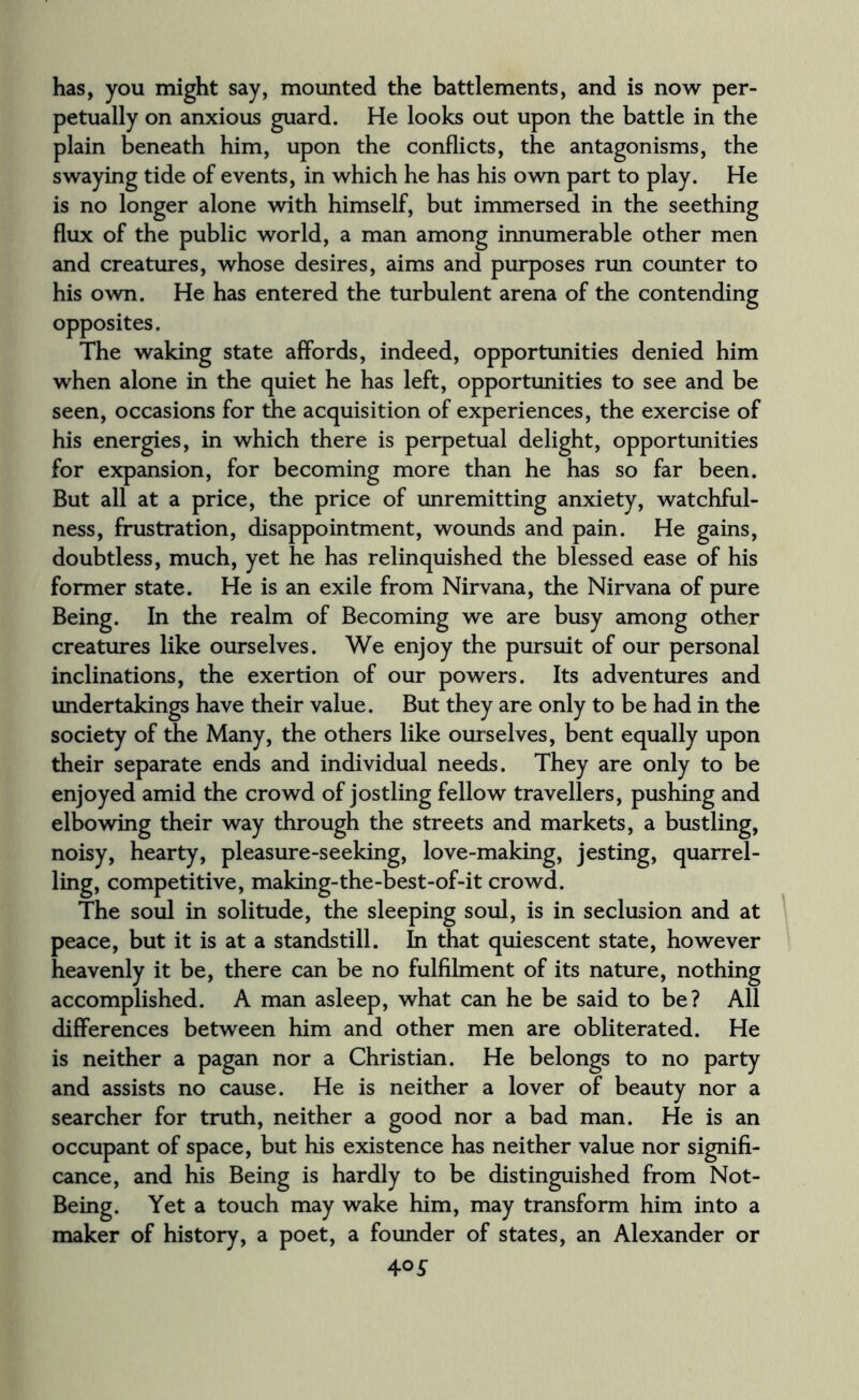 has, you might say, mounted the battlements, and is now per¬ petually on anxious guard. He looks out upon the battle in the plain beneath him, upon the conflicts, the antagonisms, the swaying tide of events, in which he has his own part to play. He is no longer alone with himself, but immersed in the seething flux of the public world, a man among innumerable other men and creatures, whose desires, aims and purposes run counter to his own. He has entered the turbulent arena of the contending opposites. The waking state affords, indeed, opportunities denied him when alone in the quiet he has left, opportunities to see and be seen, occasions for the acquisition of experiences, the exercise of his energies, in which there is perpetual delight, opportunities for expansion, for becoming more than he has so far been. But all at a price, the price of unremitting anxiety, watchful¬ ness, frustration, disappointment, wounds and pain. He gains, doubtless, much, yet he has relinquished the blessed ease of his former state. He is an exile from Nirvana, the Nirvana of pure Being. In the realm of Becoming we are busy among other creatures like ourselves. We enjoy the pursuit of our personal inclinations, the exertion of our powers. Its adventures and undertakings have their value. But they are only to be had in the society of the Many, the others like ourselves, bent equally upon their separate ends and individual needs. They are only to be enjoyed amid the crowd of jostling fellow travellers, pushing and elbowing their way through the streets and markets, a bustling, noisy, hearty, pleasure-seeking, love-making, jesting, quarrel¬ ling, competitive, making-the-best-of-it crowd. The soul in solitude, the sleeping soul, is in seclusion and at peace, but it is at a standstill. In that quiescent state, however heavenly it be, there can be no fulfilment of its nature, nothing accomplished. A man asleep, what can he be said to be? All differences between him and other men are obliterated. He is neither a pagan nor a Christian. He belongs to no party and assists no cause. He is neither a lover of beauty nor a searcher for truth, neither a good nor a bad man. He is an occupant of space, but his existence has neither value nor signifi¬ cance, and his Being is hardly to be distinguished from Not- Being. Yet a touch may wake him, may transform him into a maker of history, a poet, a founder of states, an Alexander or 40 5