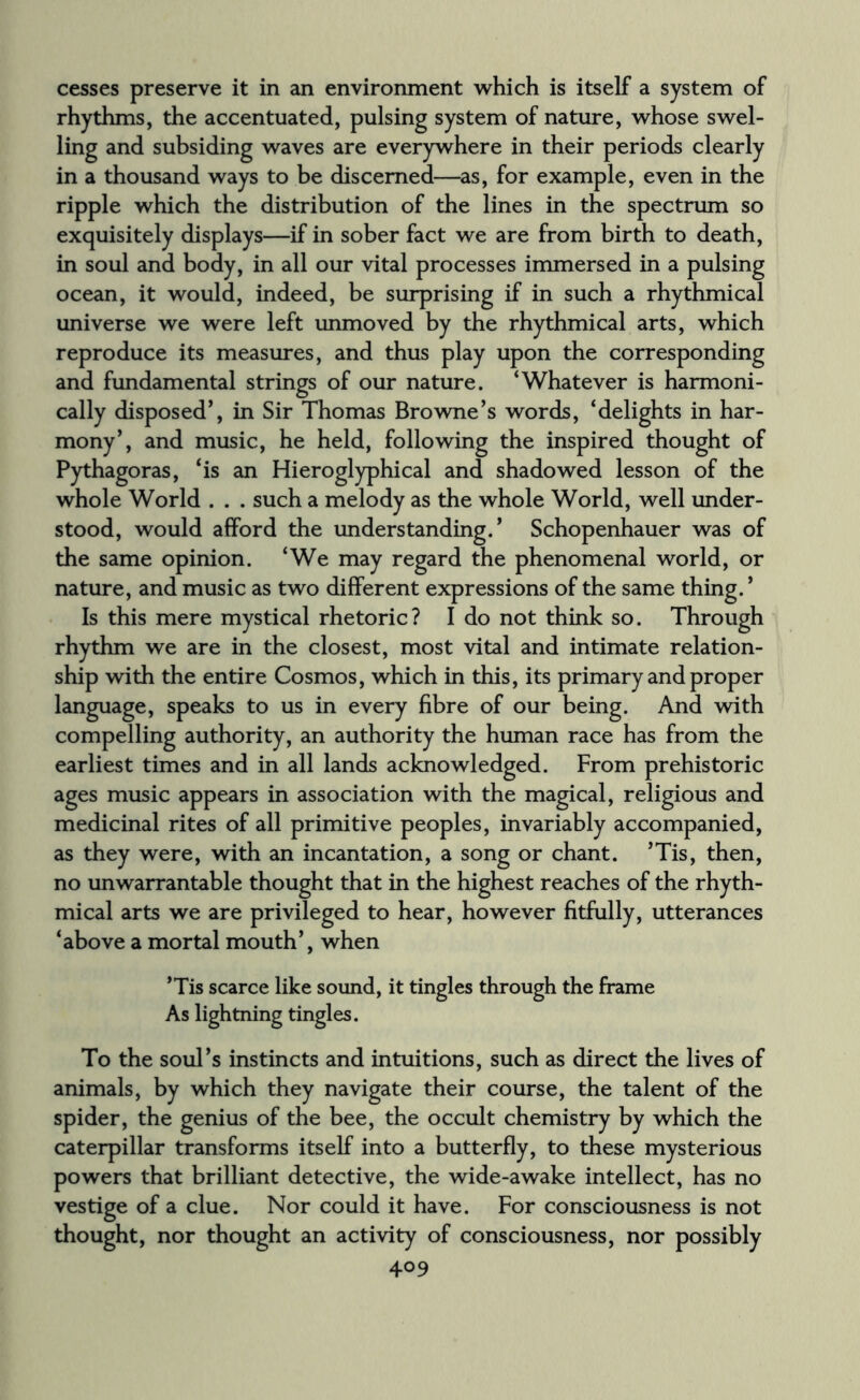 cesses preserve it in an environment which is itself a system of rhythms, the accentuated, pulsing system of nature, whose swel¬ ling and subsiding waves are everywhere in their periods clearly in a thousand ways to be discerned—as, for example, even in the ripple which the distribution of the lines in the spectrum so exquisitely displays—if in sober fact we are from birth to death, in soul and body, in all our vital processes immersed in a pulsing ocean, it would, indeed, be surprising if in such a rhythmical universe we were left unmoved by the rhythmical arts, which reproduce its measures, and thus play upon the corresponding and fundamental strings of our nature. ‘Whatever is harmoni¬ cally disposed*, in Sir Thomas Browne’s words, ‘delights in har¬ mony’, and music, he held, following the inspired thought of Pythagoras, ‘is an Hieroglyphical and shadowed lesson of the whole World . . . such a melody as the whole World, well under¬ stood, would afford the understanding.’ Schopenhauer was of the same opinion. ‘We may regard the phenomenal world, or nature, and music as two different expressions of the same thing. ’ Is this mere mystical rhetoric? I do not think so. Through rhythm we are in the closest, most vital and intimate relation¬ ship with the entire Cosmos, which in this, its primary and proper language, speaks to us in every fibre of our being. And with compelling authority, an authority the human race has from the earliest times and in all lands acknowledged. From prehistoric ages music appears in association with the magical, religious and medicinal rites of all primitive peoples, invariably accompanied, as they were, with an incantation, a song or chant. ’Tis, then, no unwarrantable thought that in the highest reaches of the rhyth¬ mical arts we are privileged to hear, however fitfully, utterances ‘above a mortal mouth’, when ’Tis scarce like sound, it tingles through the frame As lightning tingles. To the soul’s instincts and intuitions, such as direct the lives of animals, by which they navigate their course, the talent of the spider, the genius of the bee, the occult chemistry by which the caterpillar transforms itself into a butterfly, to these mysterious powers that brilliant detective, the wide-awake intellect, has no vestige of a clue. Nor could it have. For consciousness is not thought, nor thought an activity of consciousness, nor possibly