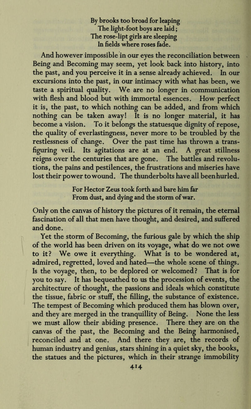 By brooks too broad for leaping The light-foot boys are laid; The rose-lipt girls are sleeping In fields where roses fade. And however impossible in our eyes the reconciliation between Being and Becoming may seem, yet look back into history, into the past, and you perceive it in a sense already achieved. In our excursions into the past, in our intimacy with what has been, we taste a spiritual quality. We are no longer in communication with flesh and blood but with immortal essences. How perfect it is, the past, to which nothing can be added, and from which nothing can be taken away! It is no longer material, it has become a vision. To it belongs the statuesque dignity of repose, the quality of everlastingness, never more to be troubled by the restlessness of change. Over the past time has thrown a trans¬ figuring veil. Its agitations are at an end. A great stillness reigns over the centuries that are gone. The battles and revolu¬ tions, the pains and pestilences, the frustrations and miseries have lost their power to wound. The thunderbolts have all been hurled. For Hector Zeus took forth and bare him far From dust, and dying and the storm of war. Only on the canvas of history the pictures of it remain, the eternal fascination of all that men have thought, and desired, and suffered and done. Yet the storm of Becoming, the furious gale by which the ship of the world has been driven on its voyage, what do we not owe to it? We owe it everything. What is to be wondered at, admired, regretted, loved and hated—the whole scene of things. Is the voyage, then, to be deplored or welcomed? That is for you to say. It has bequeathed to us the procession of events, the architecture of thought, the passions and ideals which constitute the tissue, fabric or stuff, the filling, the substance of existence. The tempest of Becoming which produced them has blown over, and they are merged in the tranquillity of Being. None the less we must allow their abiding presence. There they are on the canvas of the past, the Becoming and the Being harmonised, reconciled and at one. And there they are, the records of human industry and genius, stars shining in a quiet sky, the books, the statues and the pictures, which in their strange immobility