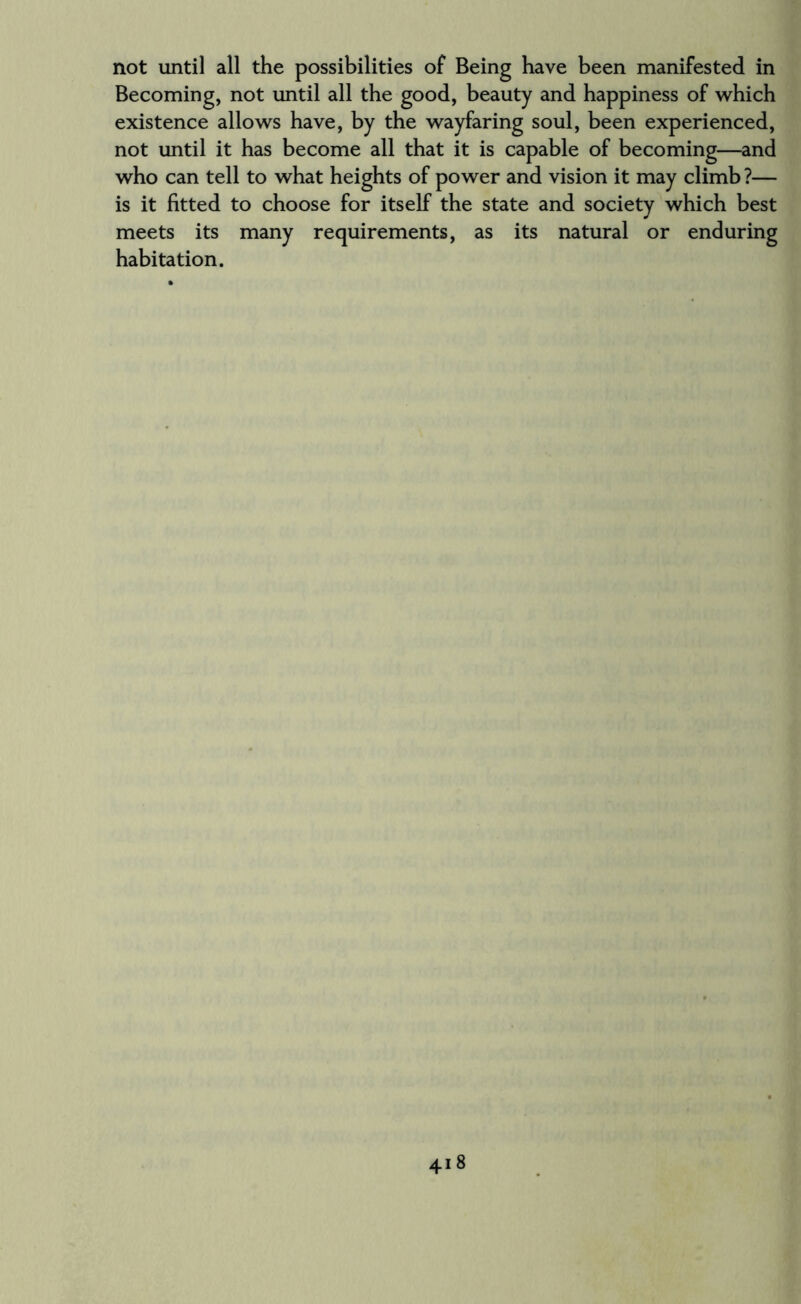 not until all the possibilities of Being have been manifested in Becoming, not until all the good, beauty and happiness of which existence allows have, by the wayfaring soul, been experienced, not until it has become all that it is capable of becoming—and who can tell to what heights of power and vision it may climb ?— is it fitted to choose for itself the state and society which best meets its many requirements, as its natural or enduring habitation.