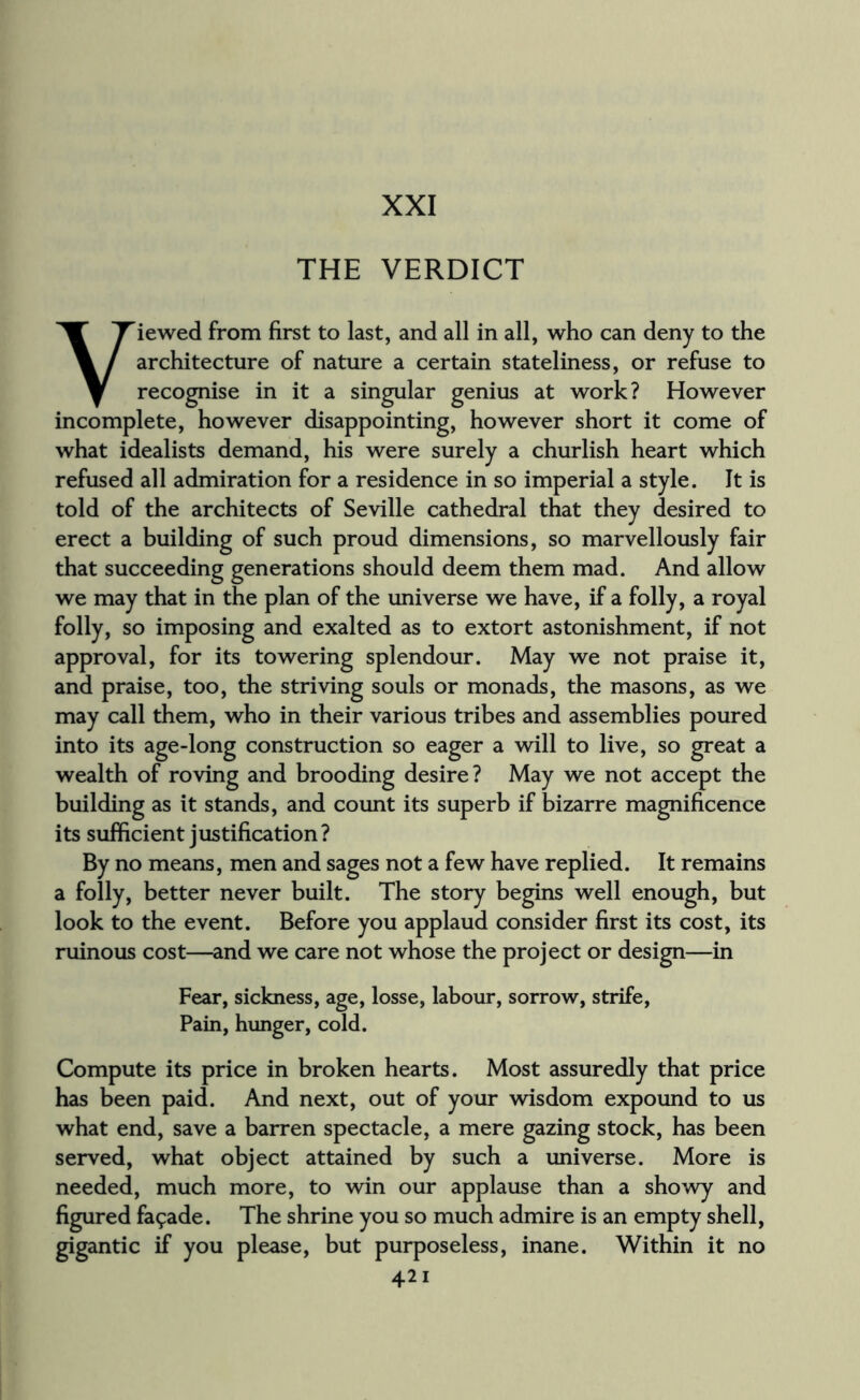 THE VERDICT Viewed from first to last, and all in all, who can deny to the architecture of nature a certain stateliness, or refuse to recognise in it a singular genius at work? However incomplete, however disappointing, however short it come of what idealists demand, his were surely a churlish heart which refused all admiration for a residence in so imperial a style. It is told of the architects of Seville cathedral that they desired to erect a building of such proud dimensions, so marvellously fair that succeeding generations should deem them mad. And allow we may that in the plan of the universe we have, if a folly, a royal folly, so imposing and exalted as to extort astonishment, if not approval, for its towering splendour. May we not praise it, and praise, too, the striving souls or monads, the masons, as we may call them, who in their various tribes and assemblies poured into its age-long construction so eager a will to live, so great a wealth of roving and brooding desire? May we not accept the building as it stands, and count its superb if bizarre magnificence its sufficient justification ? By no means, men and sages not a few have replied. It remains a folly, better never built. The story begins well enough, but look to the event. Before you applaud consider first its cost, its ruinous cost—and we care not whose the project or design—in Fear, sickness, age, losse, labour, sorrow, strife, Pain, hunger, cold. Compute its price in broken hearts. Most assuredly that price has been paid. And next, out of your wisdom expound to us what end, save a barren spectacle, a mere gazing stock, has been served, what object attained by such a universe. More is needed, much more, to win our applause than a showy and figured facade. The shrine you so much admire is an empty shell, gigantic if you please, but purposeless, inane. Within it no