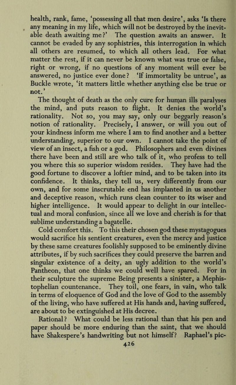 health, rank, fame, ‘possessing all that men desire’, asks ‘Is there any meaning in my life, which will not be destroyed by the inevit¬ able death awaiting me?’ The question awaits an answer. It cannot be evaded by any sophistries, this interrogation in which all others are resumed, to which all others lead. For what matter the rest, if it can never be known what was true or false, right or wrong, if no questions of any moment will ever be answered, no justice ever done? ‘If immortality be untrue’, as Buckle wrote, ‘it matters little whether anything else be true or not. ’ The thought of death as the only cure for hunjan ills paralyses the mind, and puts reason to flight. It denies the world’s rationality. Not so, you may say, only our beggarly reason’s notion of rationality. Precisely, I answer, or will you out of your kindness inform me where I am to find another and a better understanding, superior to our own. I cannot take the point of view of an insect, a fish or a god. Philosophers and even divines there have been and still are who talk of it, who profess to tell you where this so superior wisdom resides. They have had the good fortune to discover a loftier mind, and to be taken into its confidence. It thinks, they tell us, very differently from our own, and for some inscrutable end has implanted in us another and deceptive reason, which runs clean counter to its wiser and higher intelligence. It would appear to delight in our intellec¬ tual and moral confusion, since all we love and cherish is for that sublime understanding a bagatelle. Cold comfort this. To this their chosen god these mystagogues would sacrifice his sentient creatures, even the mercy and justice by these same creatures foolishly supposed to be eminently divine attributes, if by such sacrifices they could preserve the barren and singular existence of a deity, an ugly addition to the world’s Pantheon, that one thinks we could well have spared. For in their sculpture the supreme Being presents a sinister, a Mephis- tophelian countenance. They toil, one fears, in vain, who talk in terms of eloquence of God and the love of God to the assembly of the living, who have suffered at His hands and, having suffered, are about to be extinguished at His decree. Rational? What could be less rational than that his pen and paper should be more enduring than the saint, that we should have Shakespere’s handwriting but not himself? Raphael’s pic-