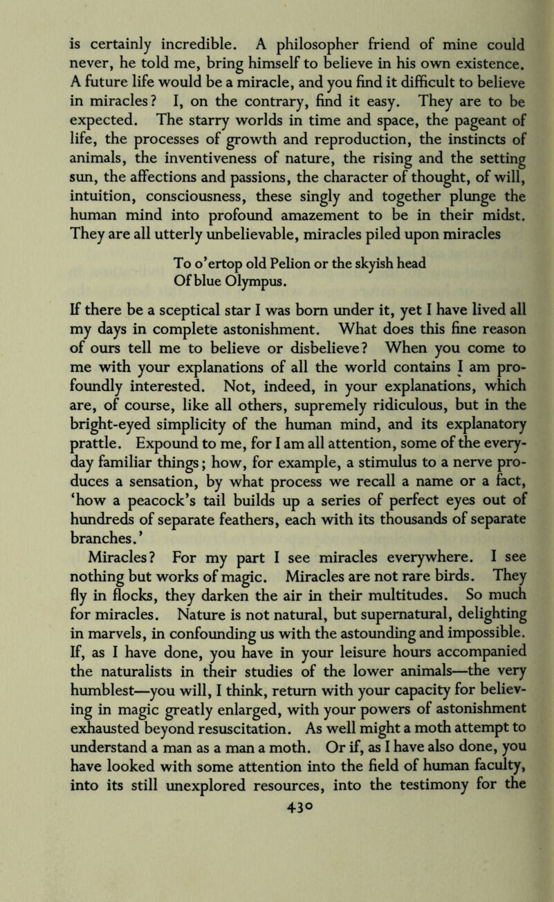 is certainly incredible. A philosopher friend of mine could never, he told me, bring himself to believe in his own existence. A future life would be a miracle, and you find it difficult to believe in miracles? I, on the contrary, find it easy. They are to be expected. The starry worlds in time and space, the pageant of life, the processes of growth and reproduction, the instincts of animals, the inventiveness of nature, the rising and the setting sun, the affections and passions, the character of thought, of will, intuition, consciousness, these singly and together plunge the human mind into profound amazement to be in their midst. They are all utterly unbelievable, miracles piled upon miracles To o’ertop old Pelion or the skyish head Of blue Olympus. If there be a sceptical star I was bom under it, yet I have lived all my days in complete astonishment. What does this fine reason of ours tell me to believe or disbelieve? When you come to me with your explanations of all the world contains I am pro¬ foundly interested. Not, indeed, in your explanations, which are, of course, like all others, supremely ridiculous, but in the bright-eyed simplicity of the human mind, and its explanatory prattle. Expound to me, for I am all attention, some of the every¬ day familiar things; how, for example, a stimulus to a nerve pro¬ duces a sensation, by what process we recall a name or a fact, ‘how a peacock’s tail builds up a series of perfect eyes out of hundreds of separate feathers, each with its thousands of separate branches.’ Miracles? For my part I see miracles everywhere. I see nothing but works of magic. Miracles are not rare birds. They fly in flocks, they darken the air in their multitudes. So much for miracles. Nature is not natural, but supernatural, delighting in marvels, in confounding us with the astounding and impossible. If, as I have done, you have in your leisure hours accompanied the naturalists in their studies of the lower animals—the very humblest—you will, I think, return with your capacity for believ¬ ing in magic greatly enlarged, with your powers of astonishment exhausted beyond resuscitation. As well might a moth attempt to understand a man as a man a moth. Or if, as I have also done, you have looked with some attention into the field of human faculty, into its still unexplored resources, into the testimony for the