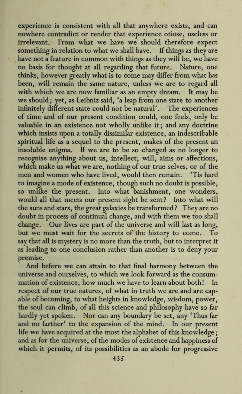 experience is consistent with all that anywhere exists, and can nowhere contradict or render that experience otiose, useless or irrelevant. From what we have we should therefore expect something in relation to what we shall have. If things as they are have not a feature in common with things as they will be, we have no basis for thought at all regarding that future. Nature, one thinks, however greatly what is to come may differ from what has been, will remain the same nature, unless we are to regard all with which we are now familiar as an empty dream. It may be we should; yet, as Leibniz said, ‘a leap from one state to another infinitely different state could not be natural*. The experiences of time and of our present condition could, one feels, only be valuable in an existence not wholly unlike it; and any doctrine which insists upon a totally dissimilar existence, an indescribable spiritual life as a sequel to the present, makes of the present an insoluble enigma. If we are to be so changed as no longer to recognise anything about us, intellect, will, aims or affections, which make us what we are, nothing of our true selves, or of the men and women who have lived, would then remain. ’Tis hard to imagine a mode of existence, though such no doubt is possible, so unlike the present. Into what banishment, one wonders, would all that meets our present sight be sent? Into what will the suns and stars, the great galaxies be transformed ? They are no doubt in process of continual change, and with them we too shall change. Our lives are part of the universe and will last as long, but we must wait for the secrets of the history to come. To say that all is mystery is no more than the truth, but to interpret it as leading to one conclusion rather than another is to deny your premise. And before we can attain to that final harmony between the universe and ourselves, to which we look forward as the consum¬ mation of existence, how much we have to learn about both! In respect of our true natures, of what in truth we are and are cap¬ able of becoming, to what heights in knowledge, wisdom, power, the soul can climb, of all this science and philosophy have so far hardly yet spoken. Nor can any boundary be set, any ‘Thus far and no farther’ to the expansion of the mind. In our present life we have acquired at the most the alphabet of this knowledge; and as for the universe, of the modes of existence and happiness of which it permits, of its possibilities as an abode for progressive 43£