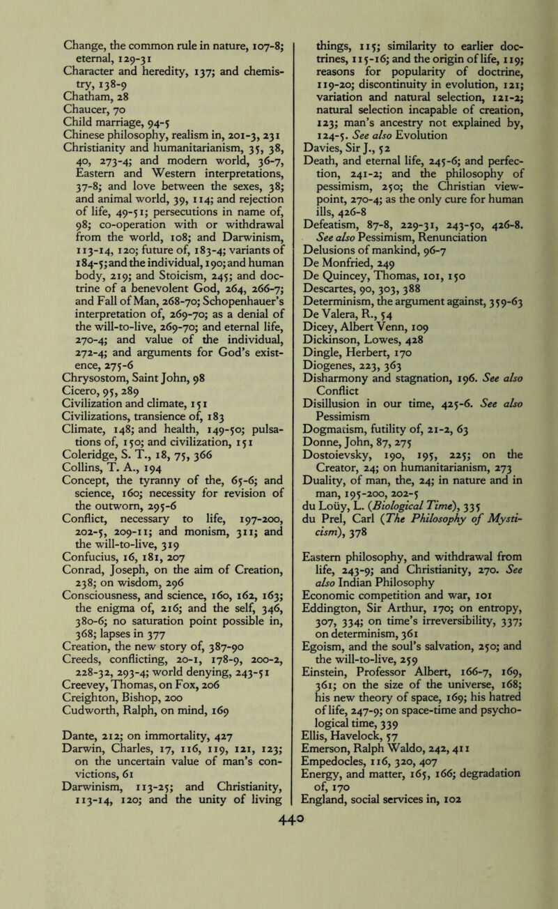 Change, the common rule in nature, 107-8; eternal, 129-31 Character and heredity, 137; and chemis¬ try, 138-9 Chatham, 28 Chaucer, 70 Child marriage, 94-5 Chinese philosophy, realism in, 201-3, 23I Christianity and humanitarianism, 35, 38, 40, 273-4; and modem world, 36-7, Eastern and Western interpretations, 37-8; and love between the sexes, 38; and animal world, 39, 114; and rejection of life, 49-51; persecutions in name of, 98; co-operation with or withdrawal from the world, 108; and Darwinism, 113-14, 120; future of, 183-4; variants of 184-5; and the individual, 190; and human body, 219; and Stoicism, 245; and doc¬ trine of a benevolent God, 264, 266-7; and Fall of Man, 268-70; Schopenhauer’s interpretation of, 269-70; as a denial of the will-to-live, 269-70; and eternal life, 270-4; and value of the individual, 272-4; and arguments for God’s exist¬ ence, 275-6 Chrysostom, Saint John, 98 Cicero, 95, 289 Civilization and climate, 151 Civilizations, transience of, 183 Climate, 148; and health, 149-50; pulsa¬ tions of, 150; and civilization, 151 Coleridge, S. T., 18, 75, 366 Collins, T. A., 194 Concept, the tyranny of the, 65-6; and science, 160; necessity for revision of the outworn, 295-6 Conflict, necessary to life, 197-200, 202-5, 209-n; and monism, 311; and the will-to-live, 319 Confucius, 16, 181, 207 Conrad, Joseph, on the aim of Creation, 238; on wisdom, 296 Consciousness, and science, 160, 162, 163; the enigma of, 216; and the self, 346, 380-6; no saturation point possible in, 368; lapses in 377 Creation, the new story of, 387-90 Creeds, conflicting, 20-1, 178-9, 200-2, 228-32, 293-4; world denying, 243-51 Creevey, Thomas, on Fox, 206 Creighton, Bishop, 200 Cud worth, Ralph, on mind, 169 Dante, 212; on immortality, 427 Darwin, Charles, 17, 116, 119, 121, 123; on the uncertain value of man’s con¬ victions, 61 Darwinism, 113-25; and Christianity, 113-14, 120; and the unity of living things, 115; similarity to earlier doc¬ trines, 115-16; and the origin of life, 119; reasons for popularity of doctrine, 119-20; discontinuity in evolution, 121; variation and natural selection, 121-2; natural selection incapable of creation, 123; man’s ancestry not explained by, 124-5. $ee a^s0 Evolution Davies, Sir J., 52 Death, and eternal life, 245-6; and perfec¬ tion, 241-2; and the philosophy of pessimism, 250; the Christian view¬ point, 270-4; as the only cure for human ills, 426-8 Defeatism, 87-8, 229-31, 243-50, 426-8. See also Pessimism, Renunciation Delusions of mankind, 96-7 De Monfried, 249 De Quincey, Thomas, 101, 150 Descartes, 90, 303, 388 Determinism, the argument against, 359-63 De Valera, R., 54 Dicey, Albert Venn, 109 Dickinson, Lowes, 428 Dingle, Herbert, 170 Diogenes, 223, 363 Disharmony and stagnation, 196. See also Conflict Disillusion in our time, 425-6. See also Pessimism Dogmatism, futility of, 21-2, 63 Donne, John, 87, 275 Dostoievsky, 190, 195, 225; on the Creator, 24; on humanitarianism, 273 Duality, of man, the, 24; in nature and in man, 195-200, 202-5 du Loiiy, L. (Biological Time), 335 du Prel, Carl {The Philosophy of Mysti¬ cism), 378 Eastern philosophy, and withdrawal from life, 243-9; and Christianity, 270. See also Indian Philosophy Economic competition and war, 101 Eddington, Sir Arthur, 170; on entropy, 307, 334; on time’s irreversibility, 337; on determinism, 361 Egoism, and the soul’s salvation, 250; and the will-to-live, 259 Einstein, Professor Albert, 166-7, *69, 361; on the size of the universe, 168; his new theory of space, 169; his hatred of life, 247-9; on space-time and psycho¬ logical time, 339 Ellis, Havelock, 57 Emerson, Ralph Waldo, 242,411 Empedocles, 116, 320, 407 Energy, and matter, 165, 166; degradation of, 170 England, social services in, 102