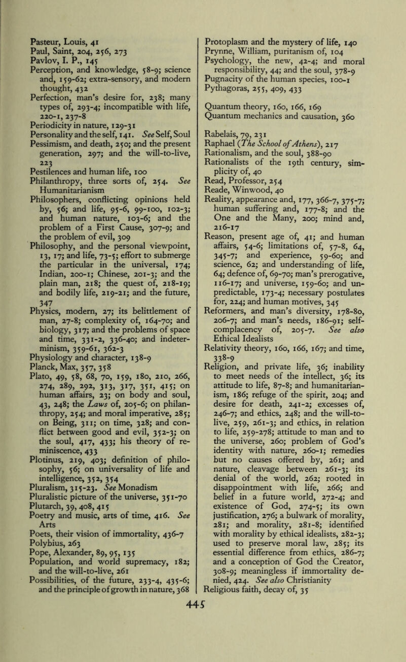 Pasteur, Louis, 41 Paul, Saint, 204, 256, 273 Pavlov, I. P., 145 Perception, and knowledge, 58-9; science and, 159-62; extra-sensory, and modern thought, 432 Perfection, man’s desire for, 238; many types of, 293-4; incompatible with life, 220-1, 237-8 Periodicity in nature, 129-31 Personality and the self, 141. See Self, Soul Pessimism, and death, 250; and the present generation, 297; and the will-to-live, 223 Pestilences and human life, 100 Philanthropy, three sorts of, 254. See Humanitarianism Philosophers, conflicting opinions held by, 56; and life, 95-6, 99-100, 102-3; and human nature, 103-6; and the problem of a First Cause, 307-9; and the problem of evil, 309 Philosophy, and the personal viewpoint, 13, 17; and life, 73-5; effort to submerge the particular in the universal, 174; Indian, 200-1; Chinese, 201-3; an<^ ^ plain man, 218; the quest of, 218-19; and bodily life, 219-21; and the future, 347 Physics, modern, 27; its belittlement of man, 27-8; complexity of, 164-70; and biology, 317; and the problems of space and time, 331-2, 336-40; and indeter¬ minism, 359-61, 362-3 Physiology and character, 138-9 Planck, Max, 357, 358 Plato, 49, 58, 68, 70, 159, 180, 210, 266, 274, 289, 292, 313, 317, 351, 415; on human affairs, 23; on body and soul, 43, 248; the Laws of, 205-6; on philan¬ thropy, 254; and moral imperative, 285; on Being, 311; on time, 328; and con¬ flict between good and evil, 352-3; on the soul, 417, 433; his theory of re¬ miniscence, 433 Plotinus, 219, 403; definition of philo¬ sophy, 56; on universality of life and intelligence, 352, 354 Pluralism, 315-23. See Monadism Pluralistic picture of the universe, 351-70 Plutarch, 39, 408, 415 Poetry and music, arts of time, 416. See Arts Poets, their vision of immortality, 436-7 Polybius, 263 Pope, Alexander, 89, 95,135 Population, and world supremacy, 182; and the will-to-live, 261 Possibilities, of the future, 233-4, 435-6; and the principle of growth in nature, 368 Protoplasm and the mystery of life, 140 Prynne, William, puritanism of, 104 Psychology, the new, 42-4; and moral responsibility, 44; and the soul, 378-9 Pugnacity of the human species, 100-1 Pythagoras, 255, 409, 433 Quantum theory, 160, 166, 169 Quantum mechanics and causation, 360 Rabelais, 79, 231 Raphael (The School of Athens), 217 Rationalism, and the soul, 388-90 Rationalists of the 19th century, sim¬ plicity of, 40 Read, Professor, 254 Reade, Winwood, 40 Reality, appearance and, 177, 366-7, 375-7; human suffering and, 177-8; and the One and the Many, 200; mind and, 216-17 Reason, present age of, 41; and human affairs, 54-6; limitations of, 57-8, 64, 345-7; and experience, 59-60; and science, 62; and understanding of life, 64; defence of, 69-70; man’s prerogative, 116-17; and universe, 159-60; and un¬ predictable, 173-4; necessary postulates for, 224; and human motives, 345 Reformers, and man’s diversity, 178-80, 206-7; and man’s needs, 186-91; self- complacency of, 205-7. See also Ethical Idealists Relativity theory, 160, 166, 167; and time, 338-9 Religion, and private life, 36; inability to meet needs of the intellect, 36; its attitude to life, 87-8; and humanitarian¬ ism, 186; refuge of the spirit, 204; and desire for death, 241-2; excesses of, 246-7; and ethics, 248; and the will-to- live, 259, 261-3; and ethics, in relation to life, 259-278; attitude to man and to the universe, 260; problem of God’s identity with nature, 260-1; remedies but no causes offered by, 261; and nature, cleavage between 261-3; *ts denial of the world, 262; rooted in disappointment with life, 266; and belief in a future world, 272-4; and existence of God, 274-5; its own justification, 276; a bulwark of morality, 281; and morality, 281-8; identified with morality by ethical idealists, 282-3; used to preserve moral law, 285; its essential difference from ethics, 286-7; and a conception of God the Creator, 308-9; meaningless if immortality de¬ nied, 424. See also Christianity Religious faith, decay of, 35 44£