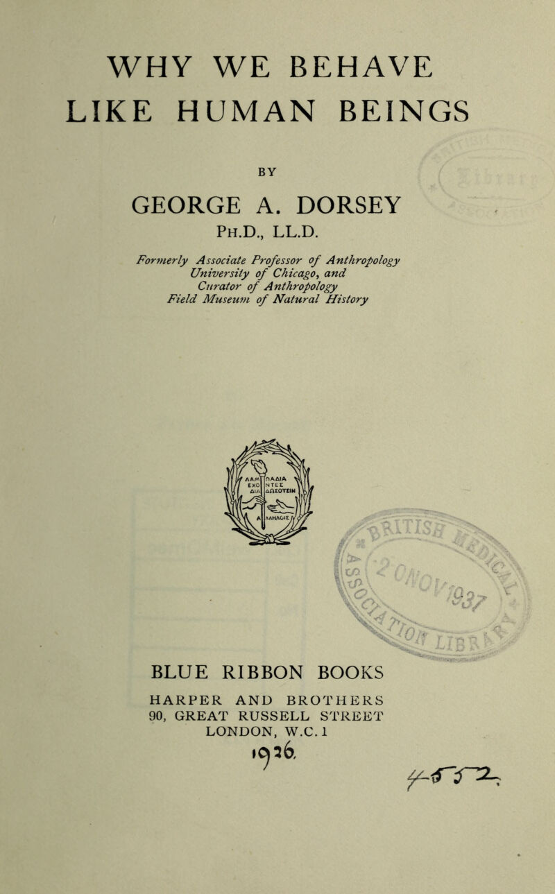 LIKE HUMAN BEINGS BY GEORGE A. DORSEY Ph.D., ll.d. Formerly Associate Professor of Anthropology University of Chicago, and Curator of Anthropology Field Museum of Natural History T TTr» > KliXo/ BLUE RIBBON BOOKS HARPER AND BROTHERS 90, GREAT RUSSELL STREET LONDON, W.C.l »c^6.
