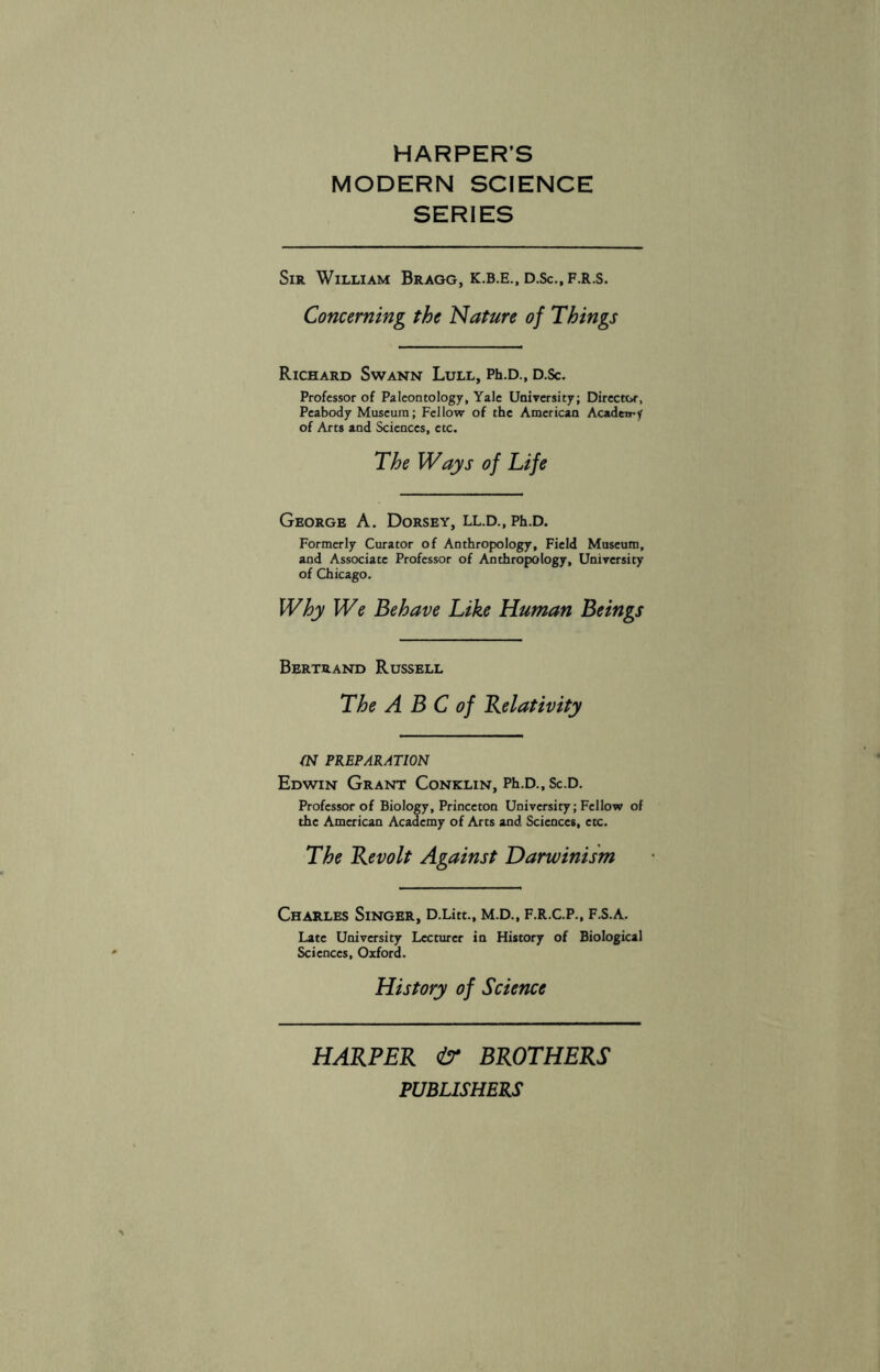 HARPER’S MODERN SCIENCE SERIES Sir William Bragg, K.B.E., D.Sc., F.R.S. Concerning the Nature of Things Richard Swann Lull, Ph.D., D.Sc. Professor of Paleontology, Yale University; Director, Peabody Museum; Fellow of the American Acadeirf of Arts and Sciences, etc. The Ways of Life George A. Dorsey, LL.D., Ph.D. Formerly Curator of Anthropology, Field Museum, and Associate Professor of Anthropology, University of Chicago. Why We Behave Like Human Beings Bertrand Russell The A B C of Relativity (N PREPARATION Edwin Grant Conklin, Ph.D., Sc.D. Professor of Biology, Princeton University; Fellow of the American Academy of Arts and Sciences, etc. The Revolt Against Darwinism Charles Singer, D.Litt., M.D., F.R.C.P., F.S.A. Late University Lecturer in History of Biological Sciences, Oxford. History of Science HARPER & BROTHERS PUBLISHERS