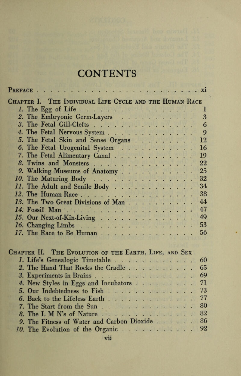 CONTENTS Preface.xi Chapter I. The Individual Life Cycle and the Human Race 1. The Egg of Life. 1 2. The Embryonic Germ-Layers . 3 3. The Fetal Gill-Clefts. 6 4. The Fetal Nervous System. 9 5. The Fetal Skin and Sense Organs.12 6. The Fetal Urogenital System.16 7. The Fetal Alimentary Canal.19 8. Twins and Monsters.22 9. Walking Museums of Anatomy.25 10. The Maturing Body.32 11. The Adult and Senile Body.34 12. The Human Race.38 13. The Two Great Divisions of Man ..44 14. Fossil Man.47 15. Our Next-of-Kin-Living.49 16. Changing Limbs.53 17. The Race to Be Human.56 Chapter II. The Evolution of the Earth, Life, and Sex 1. Life’s Genealogic Timetable.60 2. The Hand That Rocks the Cradle.65 3. Experiments in Brains.69 4. New Styles in Eggs and Incubators.71 5. Our Indebtedness to Fish.73 6. Back to the Lifeless Earth.77 7. The Start from the Sun.80 8. The L M N’s of Nature.32 9. The Fitness of Water and Carbon Dioxide.86 10. The Evolution of the Organic.92