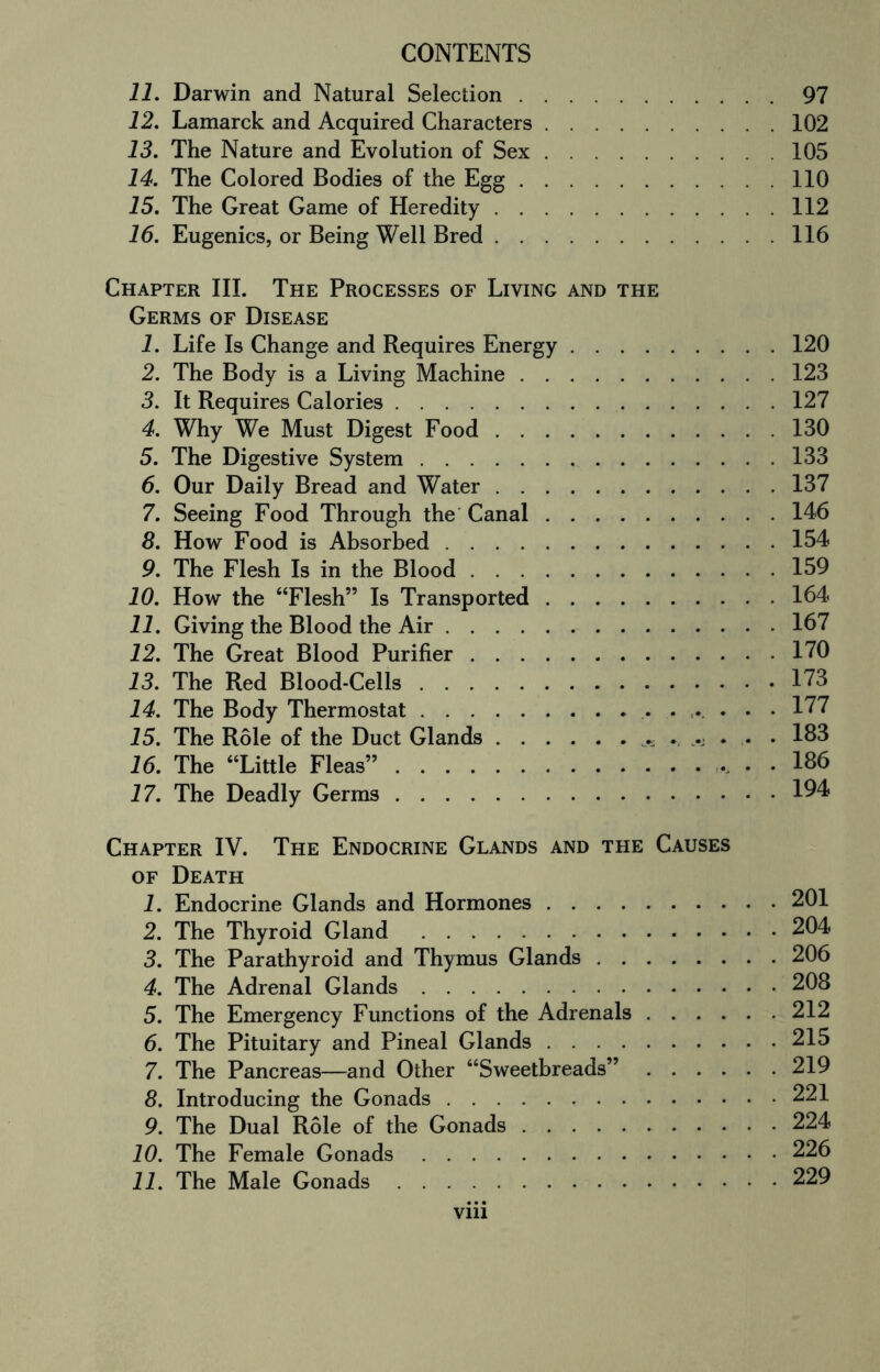 11. Darwin and Natural Selection.97 12. Lamarck and Acquired Characters.102 13. The Nature and Evolution of Sex.105 14. The Colored Bodies of the Egg.110 15. The Great Game of Heredity.112 16. Eugenics, or Being Well Bred.116 Chapter III. The Processes of Living and the Germs of Disease 1. Life Is Change and Requires Energy.120 2. The Body is a Living Machine.123 3. It Requires Calories.127 4. Why We Must Digest Food.130 5. The Digestive System.133 6. Our Daily Bread and Water.137 7. Seeing Food Through the Canal.146 8. How Food is Absorbed.154 9. The Flesh Is in the Blood.159 10. How the “Flesh” Is Transported.164 11. Giving the Blood the Air.167 12. The Great Blood Purifier.170 13. The Red Blood-Cells.173 14. The Body Thermostat. 177 15. The Role of the Duct Glands. 183 16. The “Little Fleas”., . . 186 17. The Deadly Germs.194 Chapter IV. The Endocrine Glands and the Causes of Death 1. Endocrine Glands and Hormones.201 2. The Thyroid Gland .204 3. The Parathyroid and Thymus Glands.206 4. The Adrenal Glands.208 5. The Emergency Functions of the Adrenals.212 6. The Pituitary and Pineal Glands.215 7. The Pancreas—and Other “Sweetbreads”.219 8. Introducing the Gonads.221 9. The Dual Role of the Gonads.224 10. The Female Gonads.226 11. The Male Gonads.229