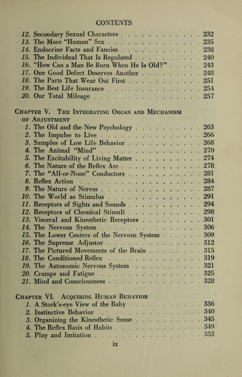 12. Secondary Sexual Characters.232 13. The More “Human” Sex.235 14. Endocrine Facts and Fancies.238 15. The Individual That Is Regulated.240 16. “How Can a Man Be Born When He Is Old?”.243 17. One Good Defect Deserves Another.248 18. The Parts That Wear Out First.251 19. The Best Life Insurance.254 20. Our Total Mileage.257 Chapter V. The Integrating Organ and Mechanism of Adjustment 1. The Old and the New Psychology.263 2. The Impulse to Live.266 3. Samples of Low Life Behavior.268 4. The Animal “Mind”.270 5. The Excitability of Living Matter.274 6. The Nature of the Reflex Arc.278 7. The “All-or-None” Conductors.281 8. Reflex Action.284 9. The Nature of Nerves.287 10. The World as Stimulus. 291 11. Receptors of Sights and Sounds.294 12. Receptors of Chemical Stimuli.298 13. Visceral and Kinesthetic Receptors.301 14. The Nervous System.306 15. The Lower Centers of the Nervous System.309 16. The Supreme Adjustor.312 17. The Pictured Movements of the Brain.315 18. The Conditioned Reflex.319 19. The Autonomic Nervous System. 321 20. Cramps and Fatigue.325 21. Mind and Consciousness.328 Chapter VI. Acquiring Human Behavior 1. A Stork’s-eye View of the Baby.336 2. Instinctive Behavior.340 3. Organizing the Kinesthetic Sense. 345 4. The Reflex Basis of Habits.349 5. Play and Imitation. 353