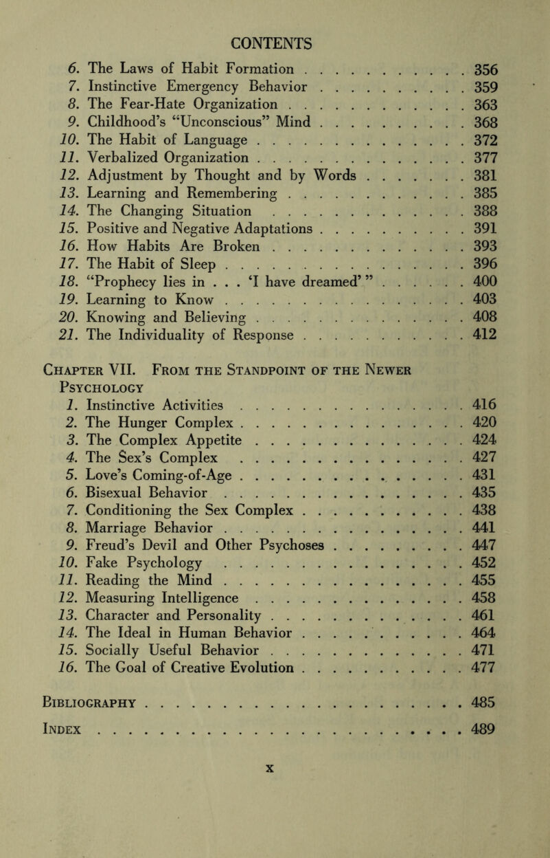 6. The Laws of Habit Formation.356 7. Instinctive Emergency Behavior.359 8. The Fear-Hate Organization.363 9. Childhood’s “Unconscious” Mind.368 10. The Habit of Language.372 11. Verbalized Organization.377 12. Adjustment by Thought and by Words.381 13. Learning and Remembering.385 14. The Changing Situation .388 15. Positive and Negative Adaptations.391 16. How Habits Are Broken.393 17. The Habit of Sleep.396 18. “Prophecy lies in ... T have dreamed’ ”.400 19. Learning to Know.403 20. Knowing and Believing.408 21. The Individuality of Response.412 Chapter VII. From the Standpoint of the Newer Psychology 1. Instinctive Activities.416 2. The Hunger Complex.420 3. The Complex Appetite.424 4. The Sex’s Complex .427 5. Love’s Coming-of-Age. 431 6. Bisexual Behavior.435 7. Conditioning the Sex Complex.438 8. Marriage Behavior.441 9. Freud’s Devil and Other Psychoses.447 10. Fake Psychology .452 11. Reading the Mind.455 12. Measuring Intelligence.458 13. Character and Personality. 461 14. The Ideal in Human Behavior. 464 15. Socially Useful Behavior.471 16. The Goal of Creative Evolution.477 Bibliography.485 Index.489