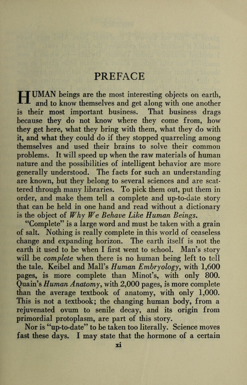 PREFACE TTUMAN beings are the most interesting objects on earth, and to know themselves and get along with one another is their most important business. That business drags because they do not know where they come from, how they get here, what they bring with them, what they do with it, and what they could do if they stopped quarreling among themselves and used their brains to solve their common problems. It will speed up when the raw materials of human nature and the possibilities of intelligent behavior are more generally understood. The facts for such an understanding are known, but they belong to several sciences and are scat¬ tered through many libraries. To pick them out, put them in order, and make them tell a complete and up-to-date story that can be held in one hand and read without a dictionary is the object of Why We Behave Like Human Beings. “Complete” is a large word and must be taken with a grain of salt. Nothing is really complete in this world of ceaseless change and expanding horizon. The earth itself is not the earth it used to be when I first went to school. Man’s story will be complete when there is no human being left to tell the tale. Keibel and Mall’s Human Embryology, with 1,600 pages, is more complete than Minot’s, with only 800. Quain’s Human Anatomy, with 2,000 pages, is more complete than the average textbook of anatomy, with only 1,000. This is not a textbook; the changing human body, from a rejuvenated ovum to senile decay, and its origin from primordial protoplasm, are part of this story. Nor is “up-to-date” to be taken too literally. Science moves fast these days. I may state that the hormone of a certain