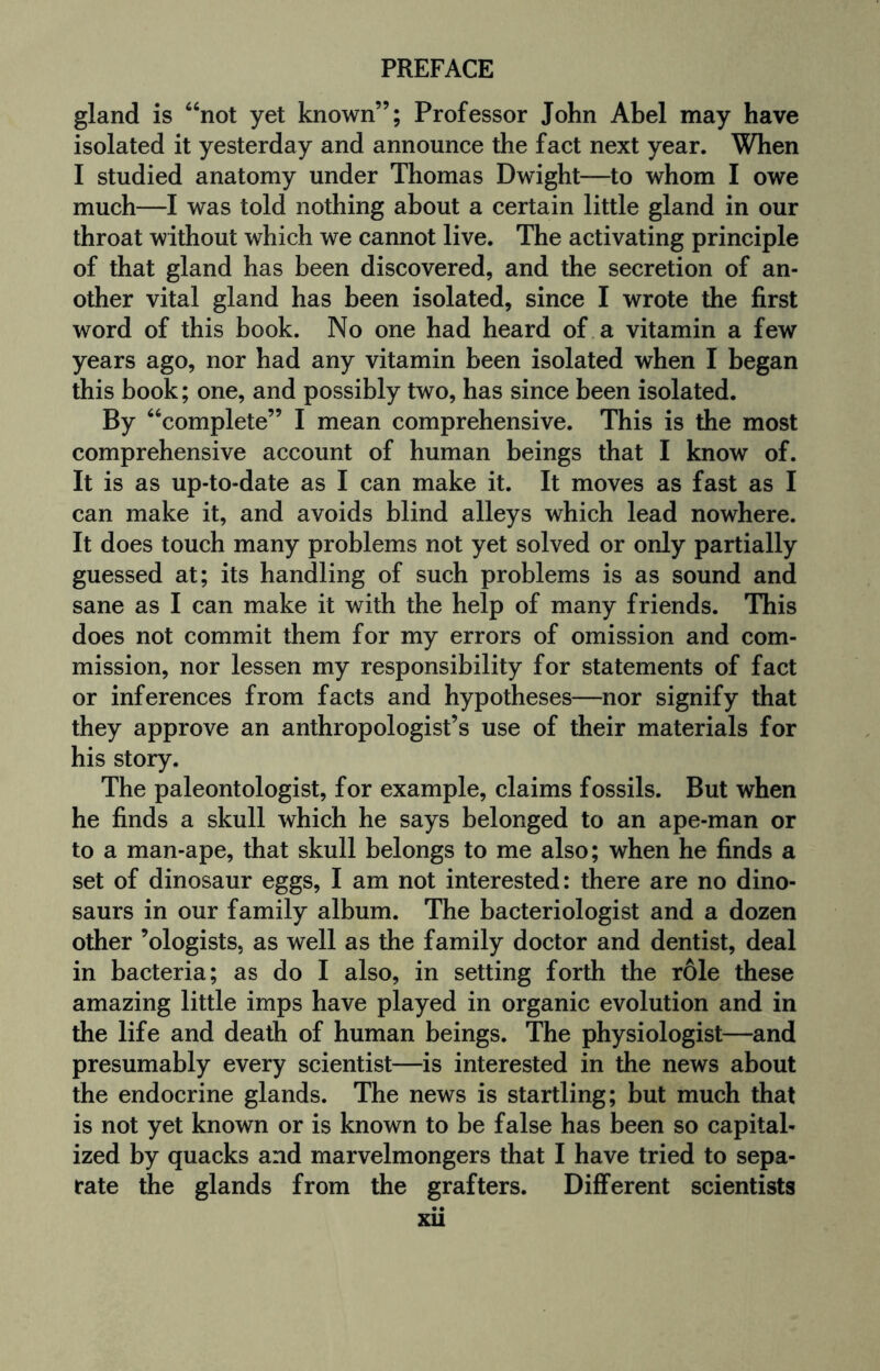 gland is “not yet known”; Professor John Abel may have isolated it yesterday and announce the fact next year. When I studied anatomy under Thomas Dwight—to whom I owe much—I was told nothing about a certain little gland in our throat without which we cannot live. The activating principle of that gland has been discovered, and the secretion of an¬ other vital gland has been isolated, since I wrote the first word of this book. No one had heard of a vitamin a few years ago, nor had any vitamin been isolated when I began this book; one, and possibly two, has since been isolated. By “complete” I mean comprehensive. This is the most comprehensive account of human beings that I know of. It is as up-to-date as I can make it. It moves as fast as I can make it, and avoids blind alleys which lead nowhere. It does touch many problems not yet solved or only partially guessed at; its handling of such problems is as sound and sane as I can make it with the help of many friends. This does not commit them for my errors of omission and com¬ mission, nor lessen my responsibility for statements of fact or inferences from facts and hypotheses—nor signify that they approve an anthropologist’s use of their materials for his story. The paleontologist, for example, claims fossils. But when he finds a skull which he says belonged to an ape-man or to a man-ape, that skull belongs to me also; when he finds a set of dinosaur eggs, I am not interested: there are no dino¬ saurs in our family album. The bacteriologist and a dozen other ’ologists, as well as the family doctor and dentist, deal in bacteria; as do I also, in setting forth the role these amazing little imps have played in organic evolution and in the life and death of human beings. The physiologist—and presumably every scientist—is interested in the news about the endocrine glands. The news is startling; but much that is not yet known or is known to be false has been so capital¬ ized by quacks and marvelmongers that I have tried to sepa¬ rate the glands from the grafters. Different scientists