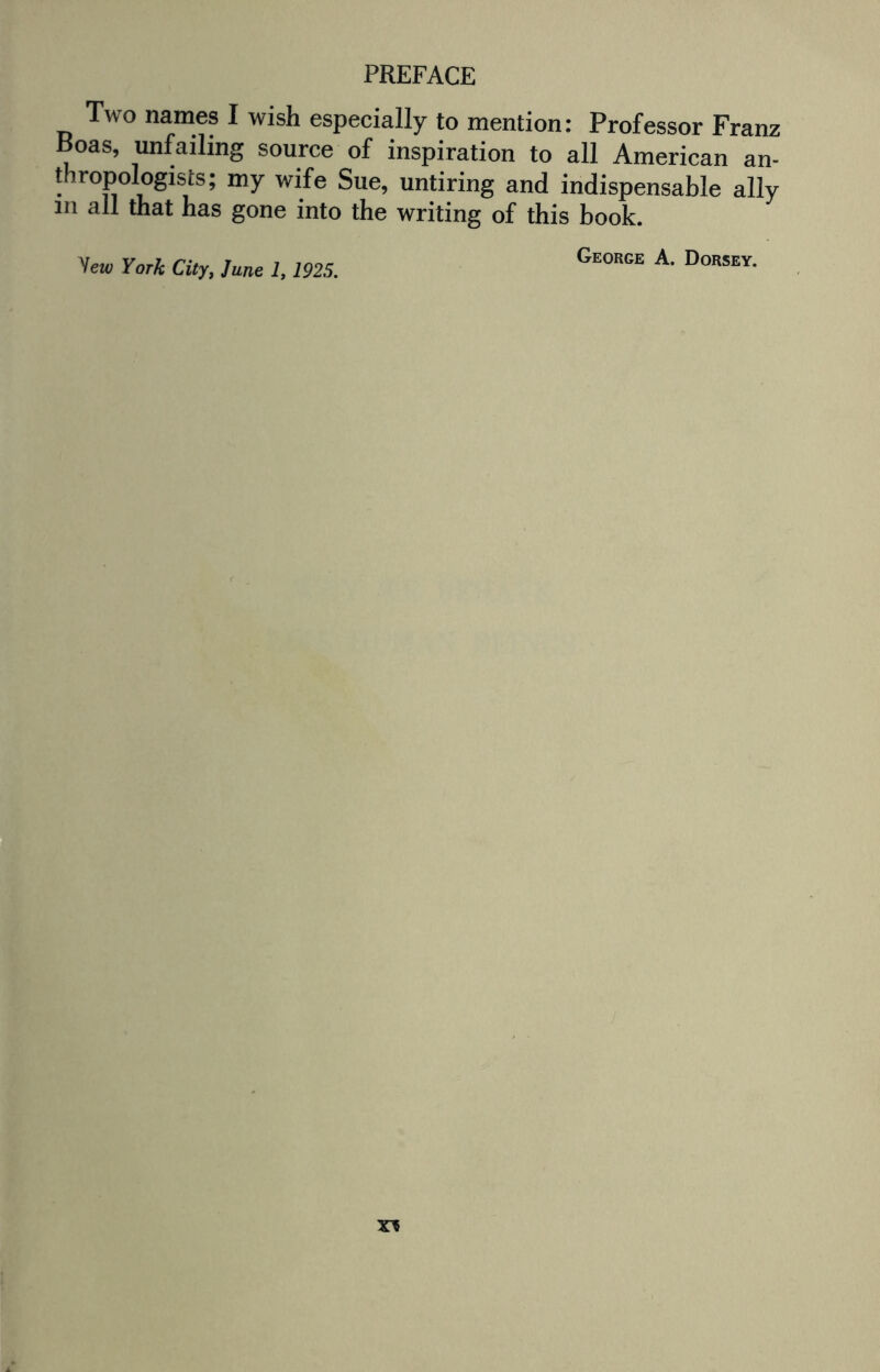 Two names I wish especially to mention: Professor Franz Boas, unfailing source of inspiration to all American an¬ thropologists; my wife Sue, untiring and indispensable ally m all that has gone into the writing of this book. George A. Dorsey. yew York City, June 1,1925.