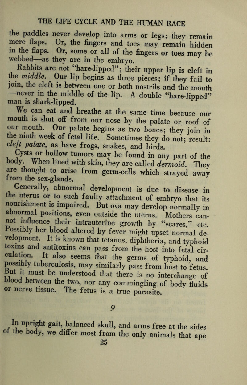 the paddles never develop into arms or legs; they remain mere flaps. Or, the fingers and toes may remain hidden in the flaps. Or, some or all of the fingers or toes may be webbed—as they are in the embryo. Rabbits are not “hare-lipped”; their upper lip is cleft in the middle. Our lip begins as three pieces; if they fail to join, the cleft is between one or both nostrils and the mouth —never in the middle of the lip. A double “hare-lipped” man is shark-lipped. We can eat and breathe at the same time because our mouth is shut off from our nose by the palate or, roof of our mouth. Our palate begins as two bones; they join in the ninth week of fetal life. Sometimes they do not; result: cleft palate, as have frogs, snakes, and birds. j ysts °r tumors may be found in any part of the body. When lined with skin, they are called dermoid. They are thought to arise from germ-cells which strayed awav from the sex-glands. Generally, abnormal development is due to disease in the uterus or to such faulty attachment of embryo that its nourishment is impaired. But ova may develop normally in abnormal positions, even outside the uterus. Mothers can- not influence their intrauterine growth by “scares,” etc. Possibly her blood altered by fever might upset normal de¬ velopment. It is known that tetanus, diphtheria, and tvphoid toxins and antitoxins can pass from the host into fetal cir¬ culation. It also seems that the germs of typhoid, and possibly tuberculosis, may similarly pass from host to fetus But it must be understood that there is no interchange of blood between the two, nor any commingling of body fluids or nerve tissue. The fetus is a true parasite. 9 Uprifht ^a't’ balanced skull, and arms free at the sides ot the body, we differ most from the only animals that ape