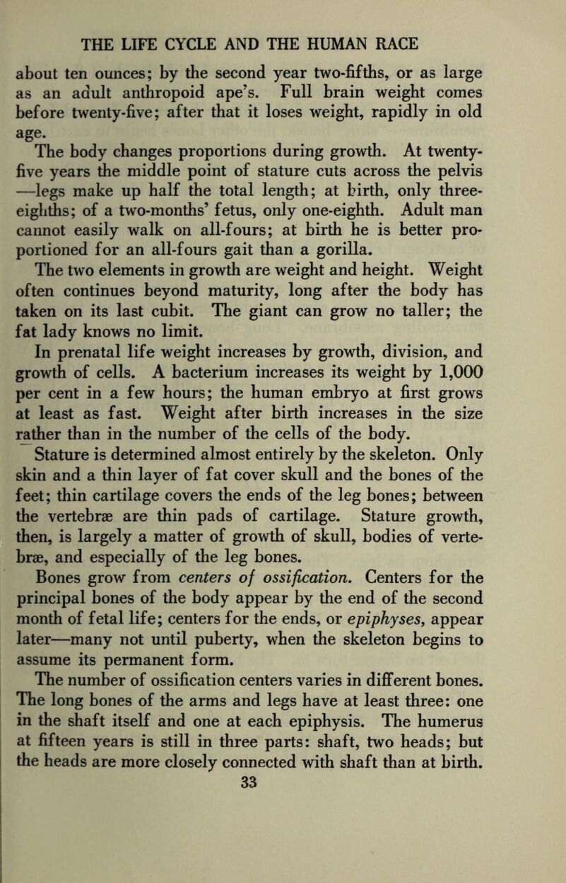 about ten ounces; by the second year two-fifths, or as large as an adult anthropoid ape’s. Full brain weight comes before twenty-five; after that it loses weight, rapidly in old age. The body changes proportions during growth. At twenty- five years the middle point of stature cuts across the pelvis —legs make up half the total length; at birth, only three- eighths; of a two-months’ fetus, only one-eighth. Adult man cannot easily walk on all-fours; at birth he is better pro¬ portioned for an all-fours gait than a gorilla. The two elements in growth are weight and height. Weight often continues beyond maturity, long after the body has taken on its last cubit. The giant can grow no taller; the fat lady knows no limit. In prenatal life weight increases by growth, division, and growth of cells. A bacterium increases its weight by 1,000 per cent in a few hours; the human embryo at first grows at least as fast. Weight after birth increases in the size rather than in the number of the cells of the body. Stature is determined almost entirely by the skeleton. Only skin and a thin layer of fat cover skull and the bones of the feet; thin cartilage covers the ends of the leg bones; between the vertebrae are thin pads of cartilage. Stature growth, then, is largely a matter of growth of skull, bodies of verte¬ brae, and especially of the leg bones. Bones grow from centers of ossification. Centers for the principal bones of the body appear by the end of the second month of fetal life; centers for the ends, or epiphyses, appear later—many not until puberty, when the skeleton begins to assume its permanent form. The number of ossification centers varies in different bones. The long bones of the arms and legs have at least three: one in the shaft itself and one at each epiphysis. The humerus at fifteen years is still in three parts: shaft, two heads; but the heads are more closely connected with shaft than at birth.