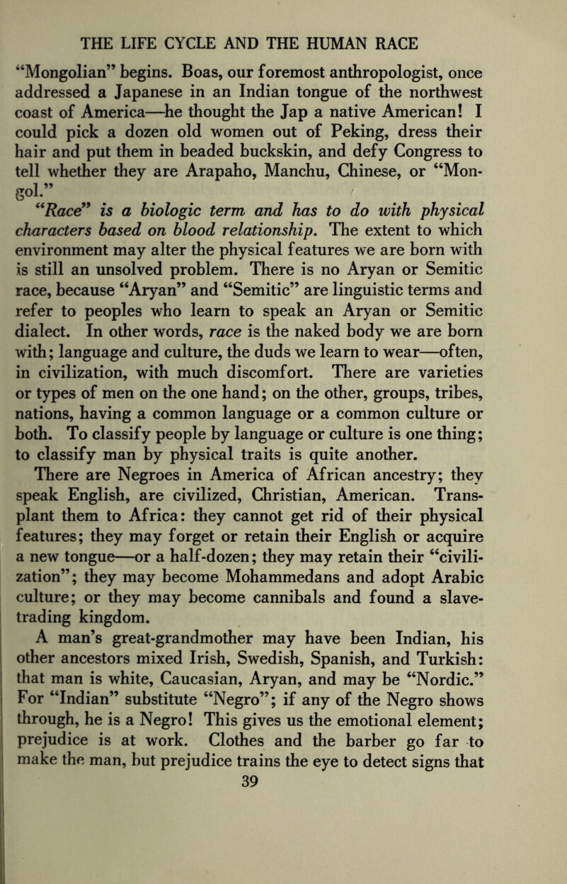 “Mongolian” begins. Boas, our foremost anthropologist, once addressed a Japanese in an Indian tongue of the northwest coast of America—he thought the Jap a native American! I could pick a dozen old women out of Peking, dress their hair and put them in beaded buckskin, and defy Congress to tell whether they are Arapaho, Manchu, Chinese, or “Mon- goL” “Race” is a biologic term and has to do with physical characters based on blood relationship. The extent to which environment may alter the physical features we are born with is still an unsolved problem. There is no Aryan or Semitic race, because “Aryan” and “Semitic” are linguistic terms and refer to peoples who learn to speak an Aryan or Semitic dialect. In other words, race is the naked body we are born with; language and culture, the duds we learn to wear—often, in civilization, with much discomfort. There are varieties or types of men on the one hand; on the other, groups, tribes, nations, having a common language or a common culture or both. To classify people by language or culture is one thing; to classify man by physical traits is quite another. There are Negroes in America of African ancestry; they speak English, are civilized, Christian, American. Trans¬ plant them to Africa: they cannot get rid of their physical features; they may forget or retain their English or acquire a new tongue—or a half-dozen; they may retain their “civili¬ zation”; they may become Mohammedans and adopt Arabic culture; or they may become cannibals and found a slave¬ trading kingdom. A man’s great-grandmother may have been Indian, his other ancestors mixed Irish, Swedish, Spanish, and Turkish: that man is white, Caucasian, Aryan, and may be “Nordic.” For “Indian” substitute “Negro”; if any of the Negro shows through, he is a Negro! This gives us the emotional element; prejudice is at work. Clothes and the barber go far to make the man, but prejudice trains the eye to detect signs that