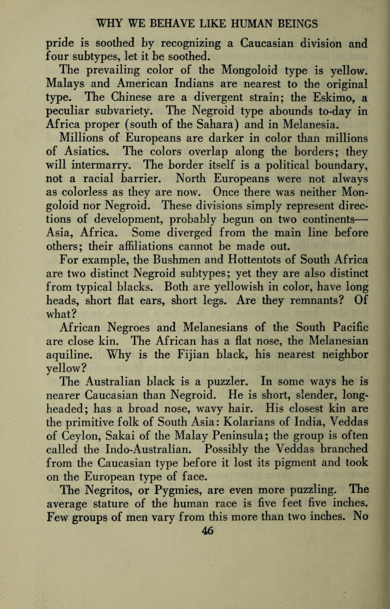 pride is soothed by recognizing a Caucasian division and four subtypes, let it be soothed. The prevailing color of the Mongoloid type is yellow. Malays and American Indians are nearest to the original type. The Chinese are a divergent strain; the Eskimo, a peculiar subvariety. The Negroid type abounds to-day in Africa proper (south of the Sahara) and in Melanesia. Millions of Europeans are darker in color than millions of Asiatics. The colors overlap along the borders; they will intermarry. The border itself is a political boundary, not a racial barrier. North Europeans were not always as colorless as they are now. Once there was neither Mon¬ goloid nor Negroid. These divisions simply represent direc¬ tions of development, probably begun on two continents— Asia, Africa. Some diverged from the main line before others; their affiliations cannot be made out. For example, the Bushmen and Hottentots of South Africa are two distinct Negroid subtypes; yet they are also distinct from typical blacks. Both are yellowish in color, have long heads, short flat ears, short legs. Are they remnants? Of what? African Negroes and Melanesians of the South Pacific are close kin. The African has a flat nose, the Melanesian aquiline. Why is the Fijian black, his nearest neighbor yellow? The Australian black is a puzzler. In some ways he is nearer Caucasian than Negroid. He is short, slender, long¬ headed; has a broad nose, wavy hair. His closest kin are the primitive folk of South Asia: Kolarians of India, Veddas of Ceylon, Sakai of the Malay Peninsula; the group is often called the Indo-Australian. Possibly the Veddas branched from the Caucasian type before it lost its pigment and took on the European type of face. The Negritos, or Pygmies, are even more puzzling. The average stature of the human race is five feet five inches. Few groups of men vary from this more than two inches. No