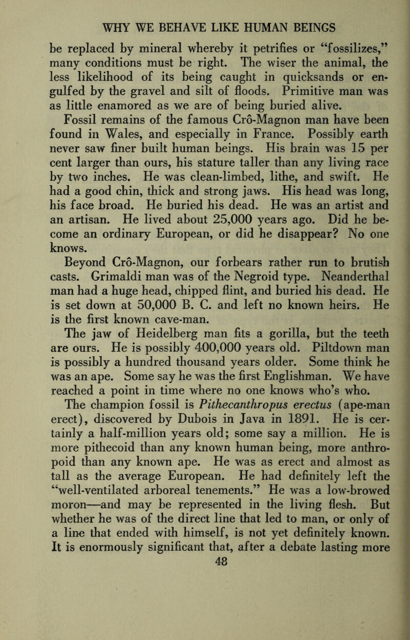 be replaced by mineral whereby it petrifies or “fossilizes,” many conditions must be right. The wiser the animal, the less likelihood of its being caught in quicksands or en¬ gulfed by the gravel and silt of floods. Primitive man was as little enamored as we are of being buried alive. Fossil remains of the famous Cro-Magnon man have been found in Wales, and especially in France. Possibly earth never saw finer built human beings. His brain was 15 per cent larger than ours, his stature taller than any living race by two inches. He was clean-limbed, lithe, and swift. He had a good chin, thick and strong jaws. His head was long, his face broad. He buried his dead. He was an artist and an artisan. He lived about 25,000 years ago. Did he be¬ come an ordinary European, or did he disappear? No one knows. Beyond Cro-Magnon, our forbears rather run to brutish casts. Grimaldi man was of the Negroid type. Neanderthal man had a huge head, chipped flint, and buried his dead. He is set down at 50,000 B. C. and left no known heirs. He is the first known cave-man. The jaw of Heidelberg man fits a gorilla, but the teeth are ours. He is possibly 400,000 years old. Piltdown man is possibly a hundred thousand years older. Some think he was an ape. Some say he was the first Englishman. We have reached a point in time where no one knows who’s who. The champion fossil is Pithecanthropus erectus (ape-man erect), discovered by Dubois in Java in 1891. He is cer¬ tainly a half-million years old; some say a million. He is more pithecoid than any known human being, more anthro¬ poid than any known ape. He was as erect and almost as tall as the average European. He had definitely left the “well-ventilated arboreal tenements.” He was a low-browed moron—and may be represented in the living flesh. But whether he was of the direct line that led to man, or only of a line that ended with himself, is not yet definitely known. It is enormously significant that, after a debate lasting more