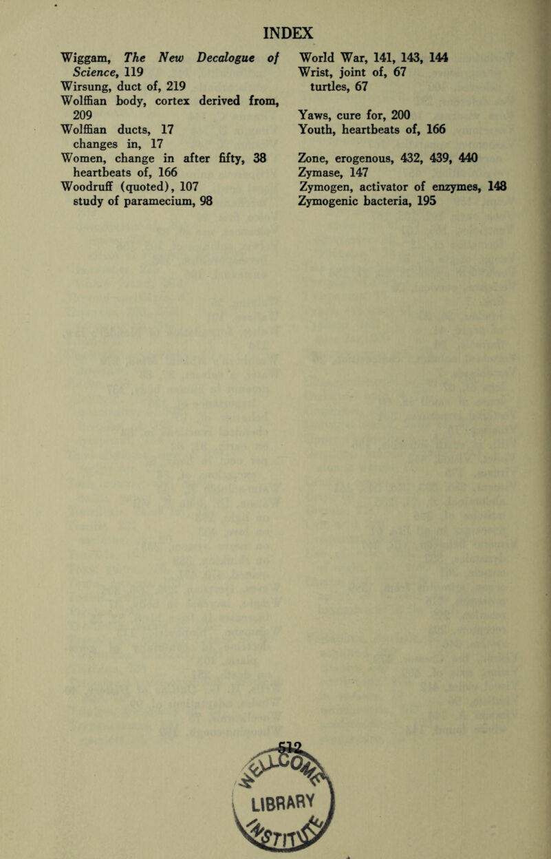 Wiggam, The New Decalogue of Science, 119 Wirsung, duct of, 219 Wolffian body, cortex derived from, 209 Wolffian ducts, 17 changes in, 17 Women, change in after fifty, 38 heartbeats of, 166 Woodruff (quoted), 107 study of paramecium, 98 World War, 141, 143, 144 Wrist, joint of, 67 turtles, 67 Yaws, cure for, 200 Youth, heartbeats of, 166 Zone, erogenous, 432, 439, 440 Zymase, 147 Zymogen, activator of enzymes, 148 Zymogenic bacteria, 195