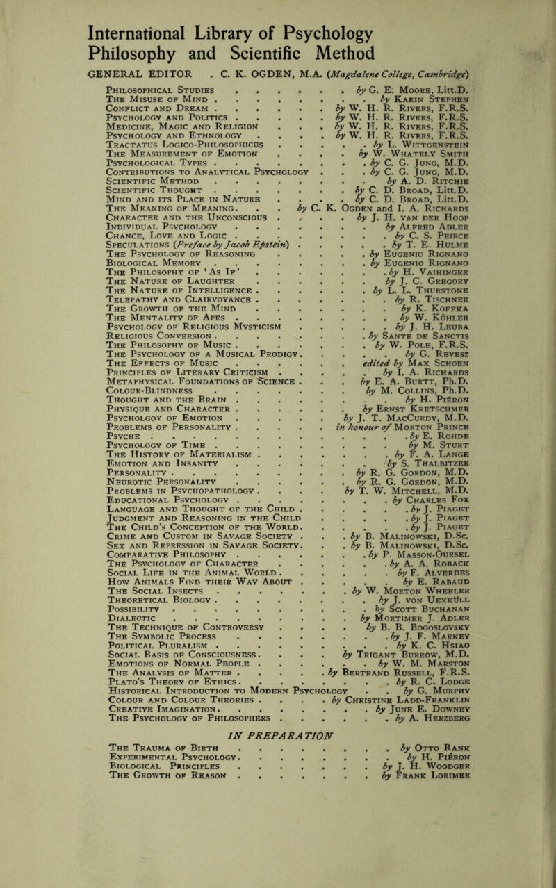 Philosophy and Scientific Method GENERAL EDITOR . C. K. OGDEN, M.A. {Magdalene College, Cambridge) Philosophical Studies The Misuse of Mind . Conflict and Dream . Psychology and Politics . Medicine, Magic and Religion Psychology and Ethnology Tractatus Logico-Philosophicus The Measurement of Emotion Psychological Types . Contributions to Analytical Psycholo Scientific Method Scientific Thought Mind and its Place in Nature The Meaning of Meaning. Character and the Unconscious Individual Psychology Chance, Love and Logic . Speculations {Preface by Jacob Epstein) The Psychology of Reasoning Biological Memory The Philosophy of ‘As If’ The Nature of Laughter The Nature of Intelligence . Telepathy and Clairvoyance . The Growth of the Mind The Mentality of Apes . Psychology of Religious Mysticism Religious Conversion . The Philosophy of Music . The Psychology of a Musical Prodigy The Effects of Music Principles of Literary Criticism Metaphysical Foundations of Science Colour-Blindness Thought and the Brain . Physique and Character . Psycholgoy of Emotion Problems of Personality . Psyche . Psychology of Time . The History of Materialism . Emotion and Insanity Personality. Neurotic Personality Problems in Psychopathology . Educational Psychology . Language and Thought of the Child Judgment and Reasoning in the Child The Child’s Conception of the World Crime and Custom in Savage Society Sex and Repression in Savage Society Comparative Philosophy . The Psychology of Character Social Life in the Animal World . How Animals Find their Way About The Social Insects .... Theoretical Biology .... Possibility. Dialectic. The Technique of Controversy The Symbolic Process Political Pluralism .... Social Basis of Consciousness. Emotions of Normal People . The Analysis of Matter . Plato’s Theory of Ethics. Historical Introduction to Modern Colour and Colour Theories . Creative Imagination. The Psychology of Philosophers . by C P K. i % ychology . by G. E. Moore, Litt.D. . . by Karin Stephen by W. H. R. Rivers, F.R.S. by W. H. R. Rivers, F.R.S. by W. H. R. Rivers, F.R.S. by W. H. R. Rivers, F.R.S. . by L. Wittgenstein by W. Whately Smith . by C. G. Jung, M.D. . by C. G. Jung, M.D. by A. D. Ritchie C. D. Broad, Litt.D. 'ty C. D. Broad, Litt.D. Ogden and I. A. Richards by J. H. van der Hoop by Alfred Adler . by C. S. Peirce . by T. E. Hulme Eugenio Rignano \y Eugenio Rignano . by H. Vaihinger by J. C. Gregory by L. L. Thurstone . by R. Tischner by K. Koffka . by W. Kohler . by J. H. Leuba by Sante de Sanctis by W. Pole, F.R.S. . by G. Revesz edited by Max Schoen . by I. A. Richards by E. A. Burtt, Ph.D. by M. Collins, Ph.D. by H. Pi£ron by Ernst Kretschmer by J. T. MacCurdy, M.D. in honour of Morton Prince . by E. Rohde by M. Sturt , by F. A. Lange by S. Thalbitzer by R. G. Gordon, M.D. by R. G. Gordon, M.D. by T. W. Mitchell, M.D. by Charles Fox . by J. Piaget . by J. Piaget . by J. Piaget by B. Malinowski, D.Sc. by B. Malinowski, D.Sc. . by P. Masson-Oursel . . by A. A. Roback . . by F. Alverdes by E. Rabaud by W. Morton Wheeler • by J. von Uexkull . by Scott Buchanan by Mortimer J. Adler by B. B. Bogoslovsky . by J. F. Markey . . by K. C. Hsiao by Trigant Burrow, M.D. by W. M. Marston Bertrand Russell, F.R.S. by R. C. Lodge by G. Murphy by Christine Ladd-Franklin . . by June E. Downey . . . by A. Herzberg IN PREPARATION The Trauma of Birth.by Otto Rank Experimental Psychology.by H. Pieron Biological Principles.by J. H. Woodgbr The Growth of Reason.by Frank Lorimer