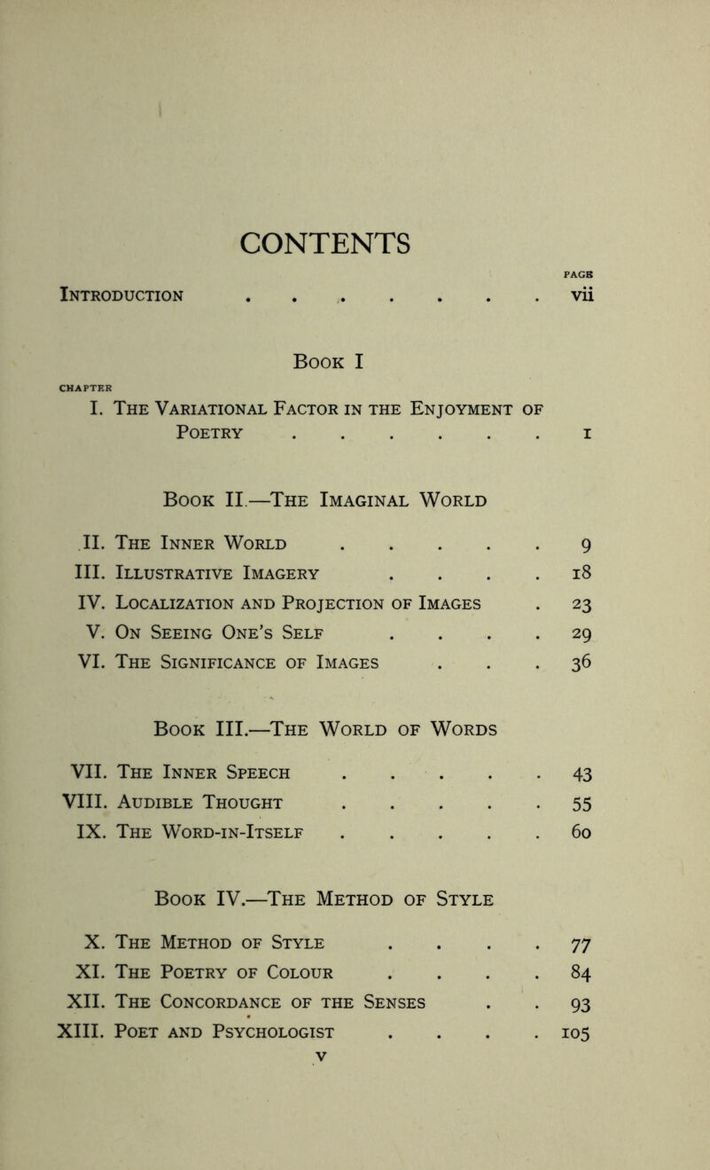 CONTENTS PAGB Introduction.vii Book I CHAPTER I. The Variational Factor in the Enjoyment of Poetry ...... i Book II.—The Imaginal World II. The Inner World ..... 9 III. Illustrative Imagery .... 18 IV. Localization and Projection of Images . 23 V. On Seeing One’s Self .... 29 VI. The Significance of Images ... 36 Book III.—The World of Words VII. The Inner Speech.43 VIII. Audible Thought.55 IX. The Word-in-Itself ..... 60 Book IV.—The Method of Style X. The Method of Style .... 77 XI. The Poetry of Colour .... 84 XII. The Concordance of the Senses . . 93 XIII. Poet and Psychologist .... 105