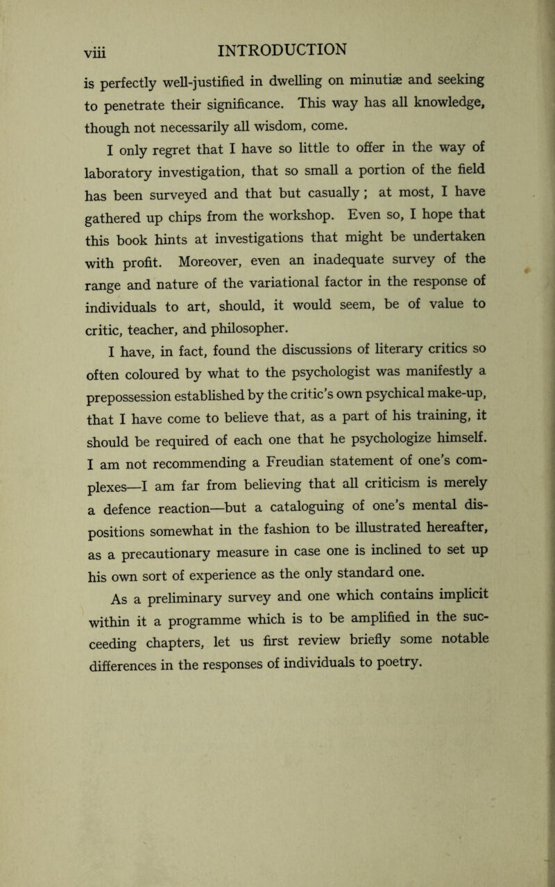 is perfectly well-justified in dwelling on minutiae and seeking to penetrate their significance. This way has all knowledge, though not necessarily all wisdom, come. I only regret that I have so little to offer in the way of laboratory investigation, that so small a portion of the field has been surveyed and that but casually; at most, I have gathered up chips from the workshop. Even so, I hope that this book hints at investigations that might be undertaken with profit. Moreover, even an inadequate survey of the range and nature of the variational factor in the response of individuals to art, should, it would seem, be of value to critic, teacher, and philosopher. I have, in fact, found the discussions of literary critics so often coloured by what to the psychologist was manifestly a prepossession established by the critic’s own psychical make-up, that I have come to believe that, as a part of his training, it should be required of each one that he psychologize himself. I am not recommending a Freudian statement of one s com¬ plexes—I am far from believing that all criticism is merely a defence reaction—but a cataloguing of one’s mental dis¬ positions somewhat in the fashion to be illustrated hereafter, as a precautionary measure in case one is inclined to set up his own sort of experience as the only standard one. As a preliminary survey and one which contains implicit within it a programme which is to be amplified in the suc¬ ceeding chapters, let us first review briefly some notable differences in the responses of individuals to poetry.