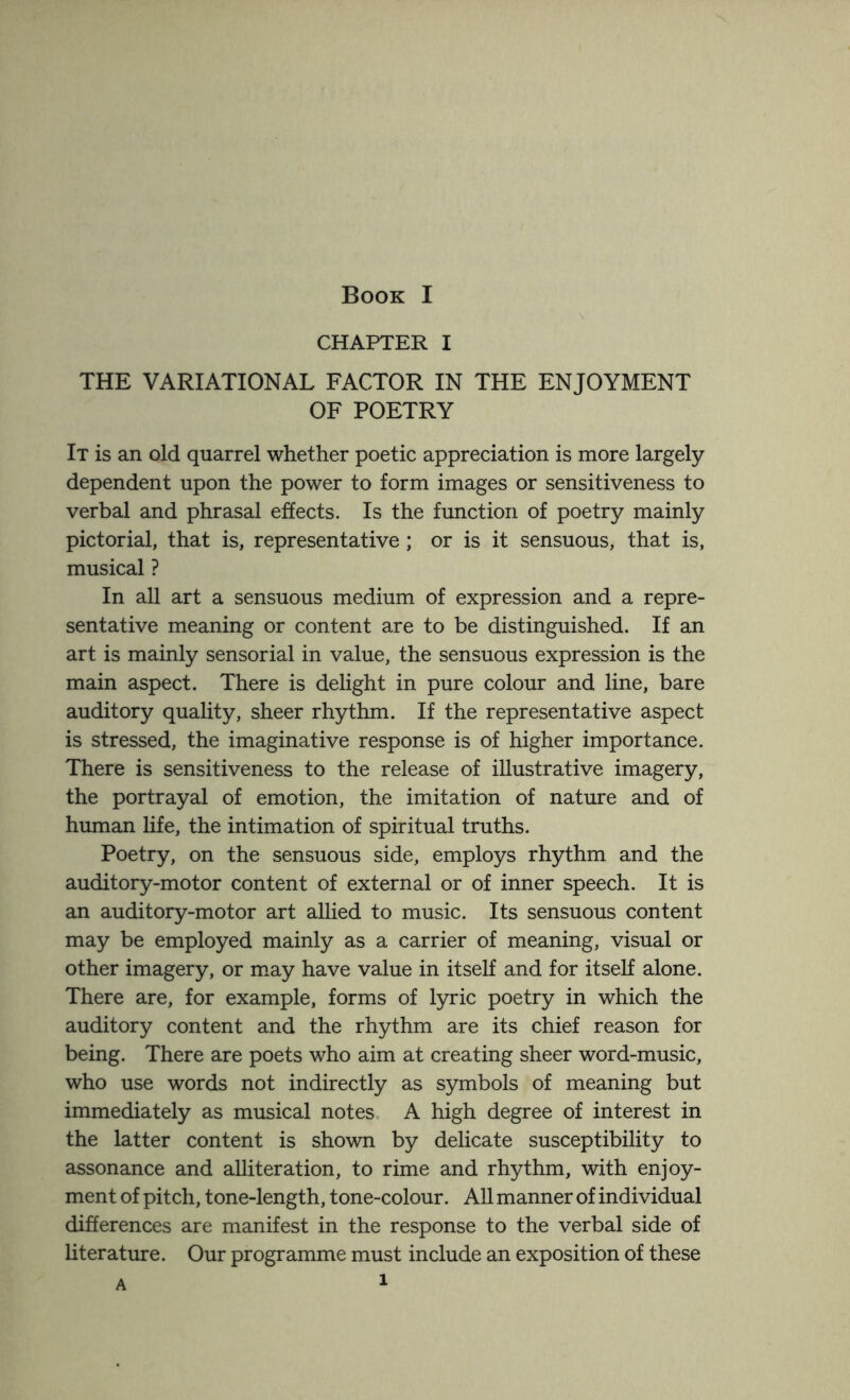 CHAPTER I THE VARIATIONAL FACTOR IN THE ENJOYMENT OF POETRY It is an old quarrel whether poetic appreciation is more largely dependent upon the power to form images or sensitiveness to verbal and phrasal effects. Is the function of poetry mainly pictorial, that is, representative; or is it sensuous, that is, musical ? In all art a sensuous medium of expression and a repre¬ sentative meaning or content are to be distinguished. If an art is mainly sensorial in value, the sensuous expression is the main aspect. There is delight in pure colour and line, bare auditory quality, sheer rhythm. If the representative aspect is stressed, the imaginative response is of higher importance. There is sensitiveness to the release of illustrative imagery, the portrayal of emotion, the imitation of nature and of human life, the intimation of spiritual truths. Poetry, on the sensuous side, employs rhythm and the auditory-motor content of external or of inner speech. It is an auditory-motor art allied to music. Its sensuous content may be employed mainly as a carrier of meaning, visual or other imagery, or may have value in itself and for itself alone. There are, for example, forms of lyric poetry in which the auditory content and the rhythm are its chief reason for being. There are poets who aim at creating sheer word-music, who use words not indirectly as symbols of meaning but immediately as musical notes A high degree of interest in the latter content is shown by delicate susceptibility to assonance and alliteration, to rime and rhythm, with enjoy¬ ment of pitch, tone-length, tone-colour. All manner of individual differences are manifest in the response to the verbal side of literature. Our programme must include an exposition of these a 1