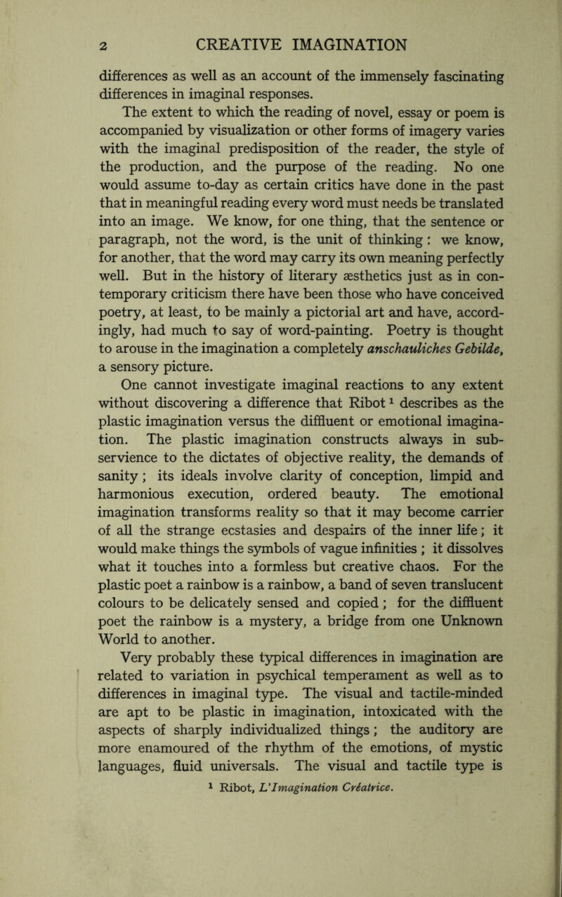 differences as well as an account of the immensely fascinating differences in imaginal responses. The extent to which the reading of novel, essay or poem is accompanied by visualization or other forms of imagery varies with the imaginal predisposition of the reader, the style of the production, and the purpose of the reading. No one would assume to-day as certain critics have done in the past that in meaningful reading every word must needs be translated into an image. We know, for one thing, that the sentence or paragraph, not the word, is the unit of thinking : we know, for another, that the word may carry its own meaning perfectly well. But in the history of literary aesthetics just as in con¬ temporary criticism there have been those who have conceived poetry, at least, to be mainly a pictorial art and have, accord¬ ingly, had much to say of word-painting. Poetry is thought to arouse in the imagination a completely anschauliches Gebilde, a sensory picture. One cannot investigate imaginal reactions to any extent without discovering a difference that Ribot1 describes as the plastic imagination versus the diffluent or emotional imagina¬ tion. The plastic imagination constructs always in sub¬ servience to the dictates of objective reality, the demands of sanity; its ideals involve clarity of conception, limpid and harmonious execution, ordered beauty. The emotional imagination transforms reality so that it may become carrier of all the strange ecstasies and despairs of the inner life; it would make things the symbols of vague infinities ; it dissolves what it touches into a formless but creative chaos. For the plastic poet a rainbow is a rainbow, a band of seven translucent colours to be delicately sensed and copied; for the diffluent poet the rainbow is a mystery, a bridge from one Unknown World to another. Very probably these typical differences in imagination are related to variation in psychical temperament as well as to differences in imaginal type. The visual and tactile-minded are apt to be plastic in imagination, intoxicated with the aspects of sharply individualized things; the auditory are more enamoured of the rhythm of the emotions, of mystic languages, fluid universals. The visual and tactile type is 1 Ribot, L' Imagination Crdatrice.