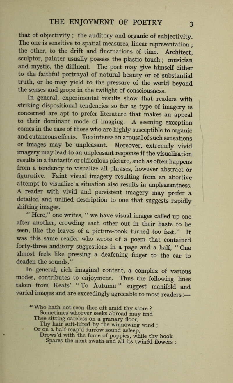 that of objectivity ; the auditory and organic of subjectivity. The one is sensitive to spatial measures, linear representation ; the other, to the drift and fluctuations of time. Architect, sculptor, painter usually possess the plastic touch ; musician and mystic, the diffluent. The poet may give himself either to the faithful portrayal of natural beauty or of substantial truth, or he may yield to the pressure of the world beyond the senses and grope in the twilight of consciousness. In general, experimental results show that readers with striking dispositional tendencies so far as type of imagery is concerned are apt to prefer literature that makes an appeal to their dominant mode of imaging. A seeming exception comes in the case of those who are highly susceptible to organic and cutaneous effects. Too intense an arousal of such sensations or images may be unpleasant. Moreover, extremely vivid imagery may lead to an unpleasant response if the visualization results in a fantastic or ridiculous picture, such as often happens from a tendency to visualize all phrases, however abstract or figurative. Faint visual imagery resulting from an abortive attempt to visualize a situation also results in unpleasantness. A reader with vivid and persistent imagery may prefer a detailed and unified description to one that suggests rapidly shifting images. “ Here,” one writes,  we have visual images called up one after another, crowding each other out in their haste to be seen, like the leaves of a picture-book turned too fast.” It was this same reader who wrote of a poem that contained forty-three auditory suggestions in a page and a half, “ One almost feels like pressing a deafening finger to the ear to deaden the sounds.” In general, rich imaginal content, a complex of various modes, contributes to enjoyment. Thus the following lines taken from Keats’ “To Autumn” suggest manifold and varied images and are exceedingly agreeable to most readers:—  Who hath not seen thee oft amid thy store ? Sometimes whoever seeks abroad may find Thee sitting careless on a granary floor, Thy hair soft-lifted by the winnowing wind ; Or on a half-reap’d furrow sound asleep, Drows’d with the fume of poppies, while thy hook Spares the next swath and all its twined flowers :