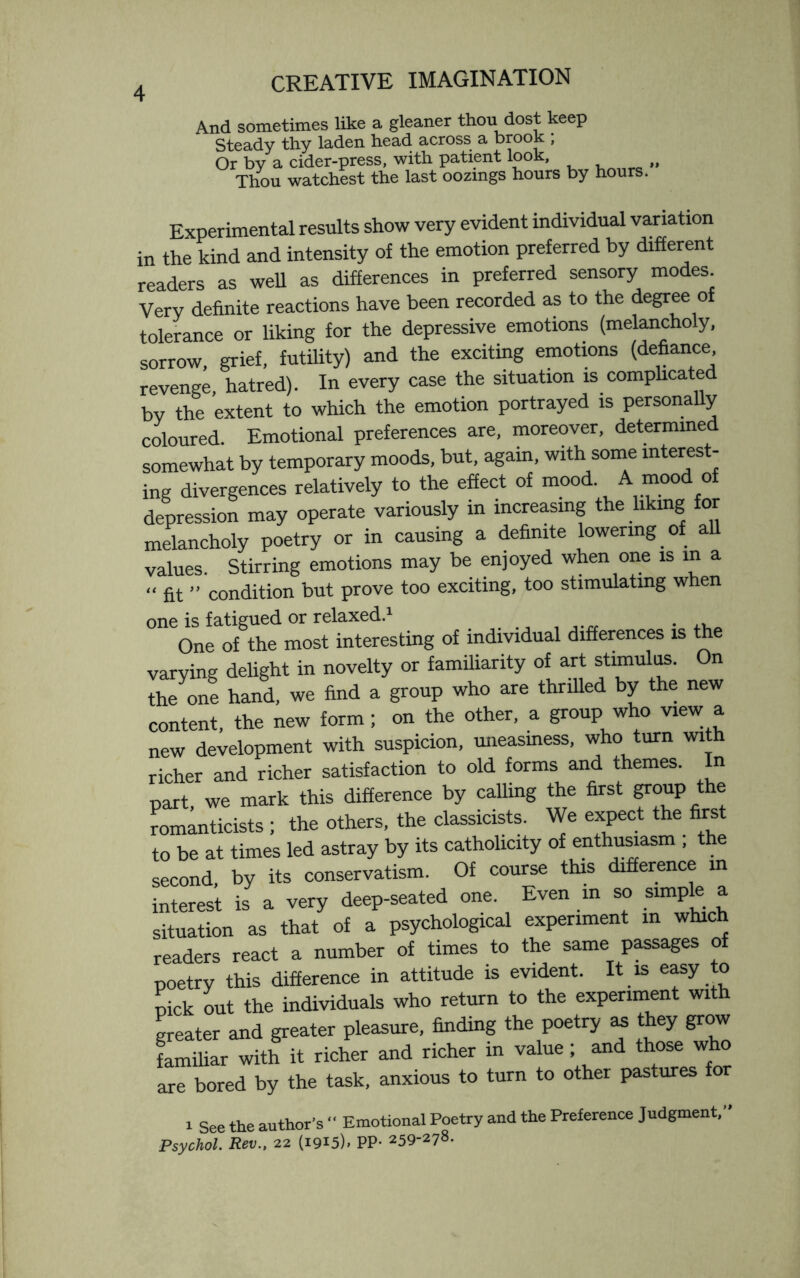 And sometimes like a gleaner thou dost keep Steady thy laden head across a brook , Or by a cider-press, with patient look, „ Thou watchest the last oozmgs hours by hours. Experimental results show very evident individual variation in the kind and intensity of the emotion preferred by different readers as well as differences in preferred sensory modes. Very definite reactions have been recorded as to the degree of tolerance or liking for the depressive emotions (melancholy, sorrow grief, futility) and the exciting emotions (defiance revenge, hatred). In every case the situation is complicated by the extent to which the emotion portrayed is personally coloured. Emotional preferences are, moreover, determined somewhat by temporary moods, but, again, with some interest¬ ing divergences relatively to the effect of mood. A mood of depression may operate variously in increasing the liking for melancholy poetry or in causing a definite lowering of all values. Stirring emotions may be enjoyed when one is in a “ fit ” condition but prove too exciting, too stimulating when one is fatigued or relaxed.1 . One of the most interesting of individual differences is the varying delight in novelty or familiarity of art stimulus. On the one hand, we find a group who are thrilled by the new content, the new form ; on the other, a group who view a new development with suspicion, uneasiness, who turn with richer and richer satisfaction to old forms and themes. In part, we mark this difference by calling the first gnmptfm romanticists ; the others, the classicists. We expect the first to be at times led astray by its catholicity of enthusiasm ; the second by its conservatism. Of course this difference in interest is a very deep-seated one. Even in so simple a situation as that of a psychological experiment in which readers react a number of times to the same passages of poetry this difference in attitude is evident. It is easy to pick out the individuals who return to the experiment with greater and greater pleasure, finding the poetry as they grow familiar with it richer and richer in value ; and those who are bored by the task, anxious to turn to other pastures for i See the author’s  Emotional Poetry and the Preference Judgment,” Psychol. Rev., 22 (1915)1 PP- 259-278-
