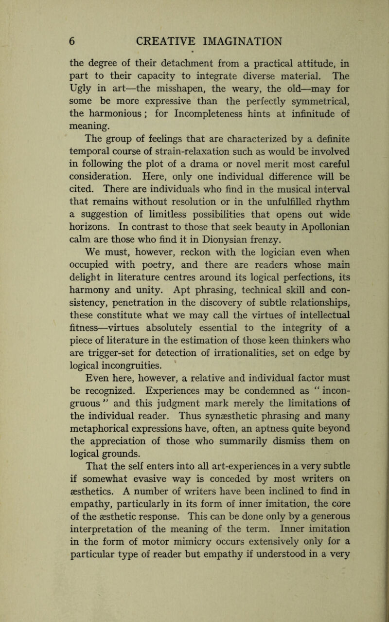 the degree of their detachment from a practical attitude, in part to their capacity to integrate diverse material. The Ugly in art—the misshapen, the weary, the old—may for some be more expressive than the perfectly symmetrical, the harmonious; for Incompleteness hints at infinitude of meaning. The group of feelings that are characterized by a definite temporal course of strain-relaxation such as would be involved in following the plot of a drama or novel merit most careful consideration. Here, only one individual difference will be cited. There are individuals who find in the musical interval that remains without resolution or in the unfulfilled rhythm a suggestion of limitless possibilities that opens out wide horizons. In contrast to those that seek beauty in Apollonian calm are those who find it in Dionysian frenzy. We must, however, reckon with the logician even when occupied with poetry, and there are readers whose main delight in literature centres around its logical perfections, its harmony and unity. Apt phrasing, technical skill and con¬ sistency, penetration in the discovery of subtle relationships, these constitute what we may call the virtues of intellectual fitness—virtues absolutely essential to the integrity of a piece of literature in the estimation of those keen thinkers who are trigger-set for detection of irrationalities, set on edge by logical incongruities. Even here, however, a relative and individual factor must be recognized. Experiences may be condemned as “ incon¬ gruous ” and this judgment mark merely the limitations of the individual reader. Thus synaesthetic phrasing and many metaphorical expressions have, often, an aptness quite beyond the appreciation of those who summarily dismiss them on logical grounds. That the self enters into all art-experiences in a very subtle if somewhat evasive way is conceded by most writers on aesthetics. A number of writers have been inclined to find in empathy, particularly in its form of inner imitation, the core of the aesthetic response. This can be done only by a generous interpretation of the meaning of the term. Inner imitation in the form of motor mimicry occurs extensively only for a particular type of reader but empathy if understood in a very