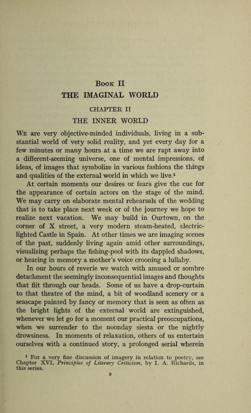 THE IMAGINAL WORLD CHAPTER II THE INNER WORLD We are very objective-minded individuals, living in a sub¬ stantial world of very solid reality, and yet every day for a few minutes or many hours at a time we are rapt away into a different-seeming universe, one of mental impressions, of ideas, of images that symbolize in various fashions the things and qualities of the external world in which we live.1 At certain moments our desires or fears give the cue for the appearance of certain actors on the stage of the mind. We may carry on elaborate mental rehearsals of the wedding that is to take place next week or of the journey we hope to realize next vacation. We may build in Ourtown, on the corner of X street, a very modern steam-heated, electric- lighted Castle in Spain. At other times we are imaging scenes of the past, suddenly living again amid other surroundings, visualizing perhaps the fishing-pool with its dappled shadows, or hearing in memory a mother’s voice crooning a lullaby. In our hours of reverie we watch with amused or sombre detachment the seemingly inconsequential images and thoughts that flit through our heads. Some of us have a drop-curtain to that theatre of the mind, a bit of woodland scenery or a seascape painted by fancy or memory that is seen as often as the bright lights of the external world are extinguished, whenever we let go for a moment our practical preoccupations, when we surrender to the noonday siesta or the nightly drowsiness. In moments of relaxation, others of us entertain ourselves with a continued story, a prolonged serial wherein 1 For a very fine discussion of imagery in relation to poetry, see Chapter XVI, Principles of Literary Criticism, by I. A. Richards, in this series.