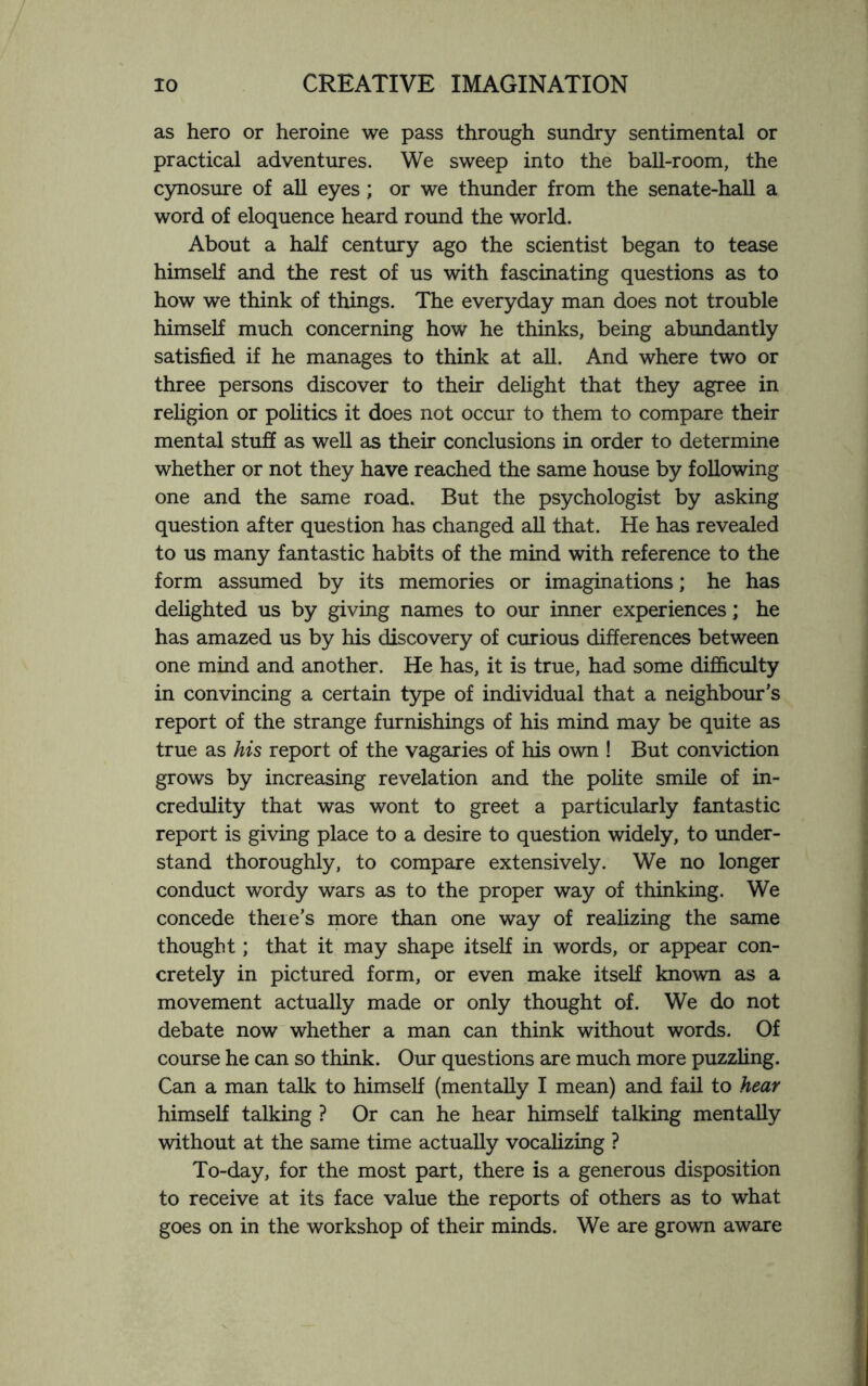as hero or heroine we pass through sundry sentimental or practical adventures. We sweep into the ball-room, the cynosure of all eyes ; or we thunder from the senate-hall a word of eloquence heard round the world. About a half century ago the scientist began to tease himself and the rest of us with fascinating questions as to how we think of things. The everyday man does not trouble himself much concerning how he thinks, being abundantly satisfied if he manages to think at all. And where two or three persons discover to their delight that they agree in religion or politics it does not occur to them to compare their mental stuff as well as their conclusions in order to determine whether or not they have reached the same house by following one and the same road. But the psychologist by asking question after question has changed all that. He has revealed to us many fantastic habits of the mind with reference to the form assumed by its memories or imaginations; he has delighted us by giving names to our inner experiences; he has amazed us by his discovery of curious differences between one mind and another. He has, it is true, had some difficulty in convincing a certain type of individual that a neighbour’s report of the strange furnishings of his mind may be quite as true as his report of the vagaries of his own ! But conviction grows by increasing revelation and the polite smile of in¬ credulity that was wont to greet a particularly fantastic report is giving place to a desire to question widely, to under¬ stand thoroughly, to compare extensively. We no longer conduct wordy wars as to the proper way of thinking. We concede there’s more than one way of realizing the same thought; that it may shape itself in words, or appear con¬ cretely in pictured form, or even make itself known as a movement actually made or only thought of. We do not debate now whether a man can think without words. Of course he can so think. Our questions are much more puzzling. Can a man talk to himself (mentally I mean) and fail to hear himself talking ? Or can he hear himself talking mentally without at the same time actually vocalizing ? To-day, for the most part, there is a generous disposition to receive at its face value the reports of others as to what goes on in the workshop of their minds. We are grown aware