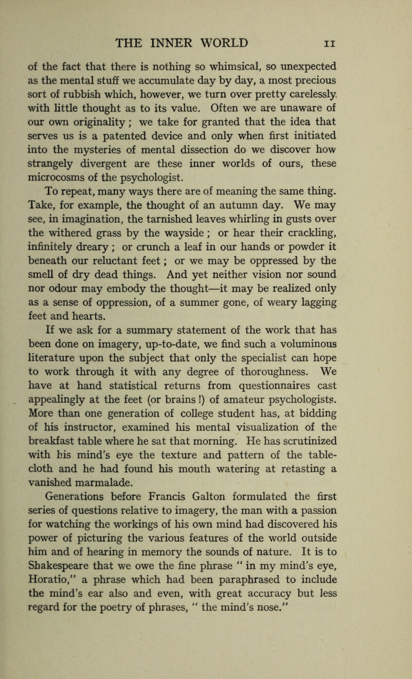 of the fact that there is nothing so whimsical, so unexpected as the mental stuff we accumulate day by day, a most precious sort of rubbish which, however, we turn over pretty carelessly with little thought as to its value. Often we are unaware of our own originality; we take for granted that the idea that serves us is a patented device and only when first initiated into the mysteries of mental dissection do we discover how strangely divergent are these inner worlds of ours, these microcosms of the psychologist. To repeat, many ways there are of meaning the same thing. Take, for example, the thought of an autumn day. We may see, in imagination, the tarnished leaves whirling in gusts over the withered grass by the wayside; or hear their crackling, infinitely dreary ; or crunch a leaf in our hands or powder it beneath our reluctant feet; or we may be oppressed by the smell of dry dead things. And yet neither vision nor sound nor odour may embody the thought—it may be realized only as a sense of oppression, of a summer gone, of weary lagging feet and hearts. If we ask for a summary statement of the work that has been done on imagery, up-to-date, we find such a voluminous literature upon the subject that only the specialist can hope to work through it with any degree of thoroughness. We have at hand statistical returns from questionnaires cast appealingly at the feet (or brains!) of amateur psychologists. More than one generation of college student has, at bidding of his instructor, examined his mental visualization of the breakfast table where he sat that morning. He has scrutinized with his mind’s eye the texture and pattern of the table¬ cloth and he had found his mouth watering at retasting a vanished marmalade. Generations before Francis Galton formulated the first series of questions relative to imagery, the man with a passion for watching the workings of his own mind had discovered his power of picturing the various features of the world outside him and of hearing in memory the sounds of nature. It is to Shakespeare that we owe the fine phrase “ in my mind’s eye, Horatio,” a phrase which had been paraphrased to include the mind’s ear also and even, with great accuracy but less regard for the poetry of phrases, “ the mind’s nose.”
