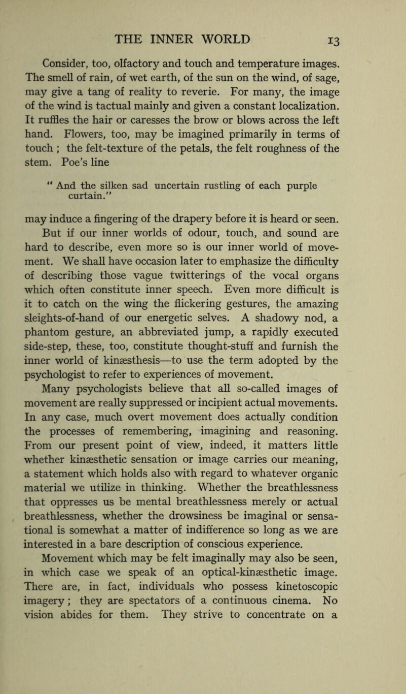 Consider, too, olfactory and touch and temperature images. The smell of rain, of wet earth, of the sun on the wind, of sage, may give a tang of reality to reverie. For many, the image of the wind is tactual mainly and given a constant localization. It ruffles the hair or caresses the brow or blows across the left hand. Flowers, too, may be imagined primarily in terms of touch ; the felt-texture of the petals, the felt roughness of the stem. Poe’s line “ And the silken sad uncertain rustling of each purple curtain.” may induce a fingering of the drapery before it is heard or seen. But if our inner worlds of odour, touch, and sound are hard to describe, even more so is our inner world of move¬ ment. We shall have occasion later to emphasize the difficulty of describing those vague twitterings of the vocal organs which often constitute inner speech. Even more difficult is it to catch on the wing the flickering gestures, the amazing sleights-of-hand of our energetic selves. A shadowy nod, a phantom gesture, an abbreviated jump, a rapidly executed side-step, these, too, constitute thought-stuff and furnish the inner world of kinaesthesis—to use the term adopted by the psychologist to refer to experiences of movement. Many psychologists believe that all so-called images of movement are really suppressed or incipient actual movements. In any case, much overt movement does actually condition the processes of remembering, imagining and reasoning. From our present point of view, indeed, it matters little whether kinaesthetic sensation or image carries our meaning, a statement which holds also with regard to whatever organic material we utilize in thinking. Whether the breathlessness that oppresses us be mental breathlessness merely or actual breathlessness, whether the drowsiness be imaginal or sensa¬ tional is somewhat a matter of indifference so long as we are interested in a bare description of conscious experience. Movement which may be felt imaginally may also be seen, in which case we speak of an optical-kinaesthetic image. There are, in fact, individuals who possess kinetoscopic imagery; they are spectators of a continuous cinema. No vision abides for them. They strive to concentrate on a