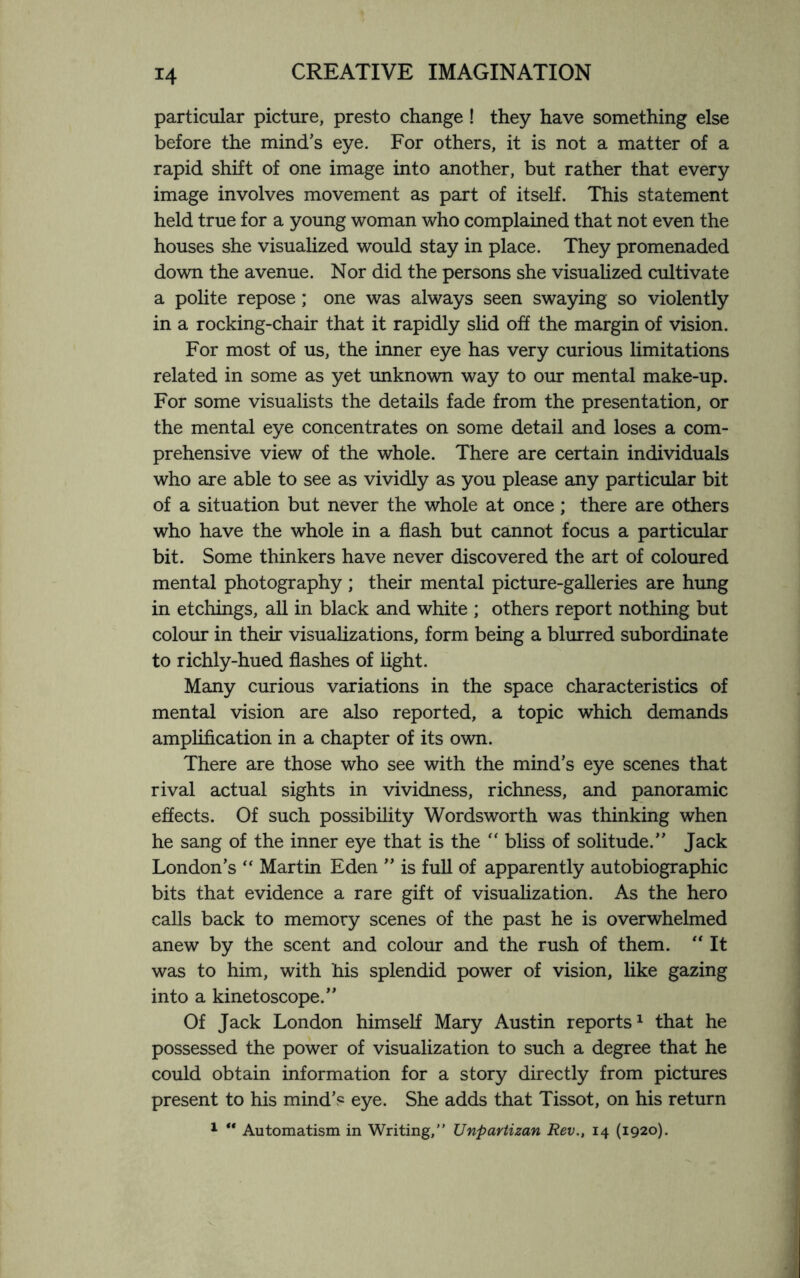particular picture, presto change ! they have something else before the mind’s eye. For others, it is not a matter of a rapid shift of one image into another, but rather that every image involves movement as part of itself. This statement held true for a young woman who complained that not even the houses she visualized would stay in place. They promenaded down the avenue. Nor did the persons she visualized cultivate a polite repose; one was always seen swaying so violently in a rocking-chair that it rapidly slid off the margin of vision. For most of us, the inner eye has very curious limitations related in some as yet unknown way to our mental make-up. For some visualists the details fade from the presentation, or the mental eye concentrates on some detail and loses a com¬ prehensive view of the whole. There are certain individuals who are able to see as vividly as you please any particular bit of a situation but never the whole at once; there are others who have the whole in a flash but cannot focus a particular bit. Some thinkers have never discovered the art of coloured mental photography; their mental picture-galleries are hung in etchings, all in black and white ; others report nothing but colour in their visualizations, form being a blurred subordinate to richly-hued flashes of light. Many curious variations in the space characteristics of mental vision are also reported, a topic which demands amplification in a chapter of its own. There are those who see with the mind’s eye scenes that rival actual sights in vividness, richness, and panoramic effects. Of such possibility Wordsworth was thinking when he sang of the inner eye that is the “ bliss of solitude.” Jack London’s “ Martin Eden ” is full of apparently autobiographic bits that evidence a rare gift of visualization. As the hero calls back to memory scenes of the past he is overwhelmed anew by the scent and colour and the rush of them. “ It was to him, with his splendid power of vision, like gazing into a kinetoscope.” Of Jack London himself Mary Austin reports1 that he possessed the power of visualization to such a degree that he could obtain information for a story directly from pictures present to his mind’s eye. She adds that Tissot, on his return 1 ** Automatism in Writing,” Unpartizan Rev., 14 (1920).